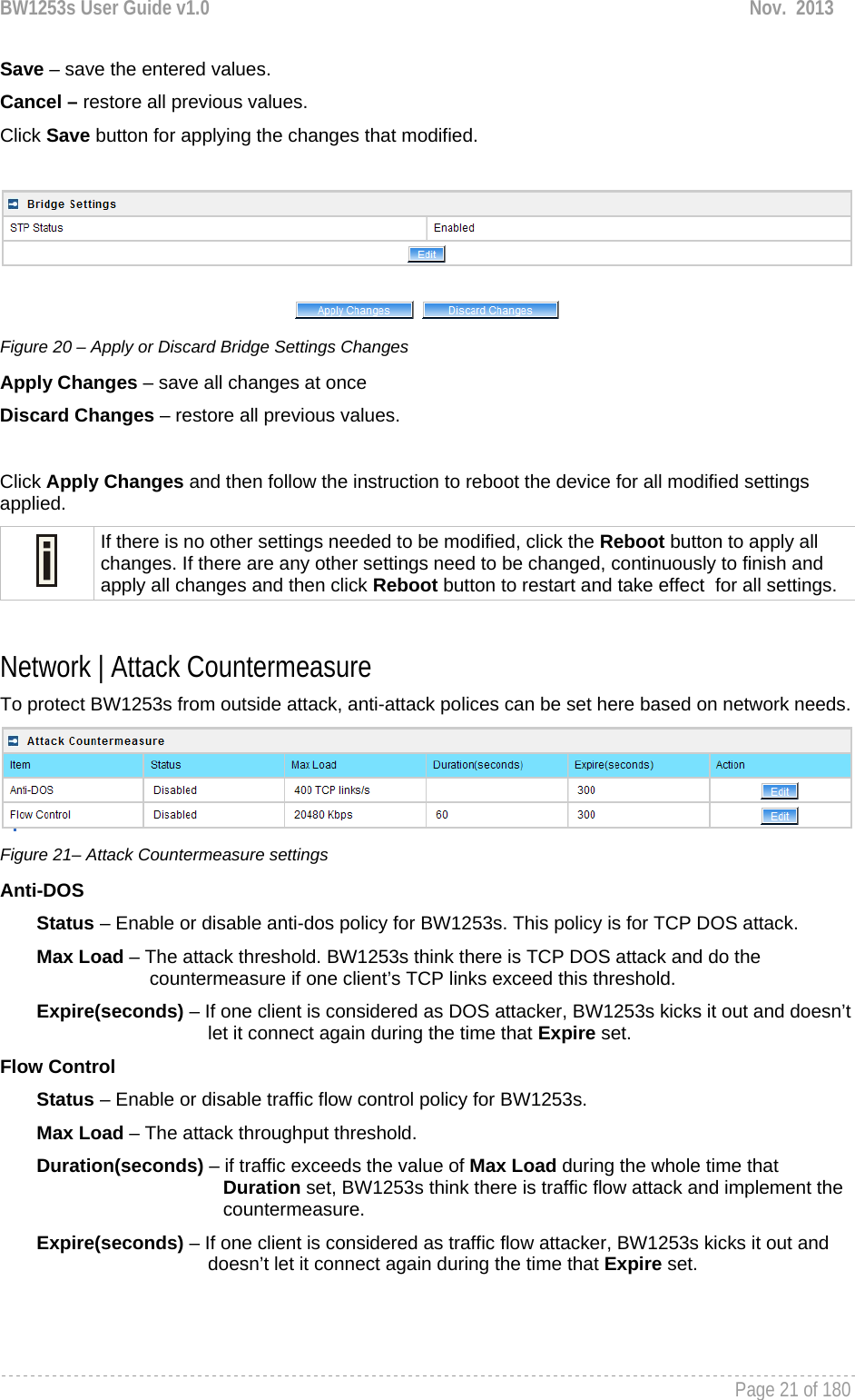 BW1253s User Guide v1.0  Nov.  2013     Page 21 of 180   Save – save the entered values. Cancel – restore all previous values. Click Save button for applying the changes that modified.    Figure 20 – Apply or Discard Bridge Settings Changes Apply Changes – save all changes at once Discard Changes – restore all previous values.  Click Apply Changes and then follow the instruction to reboot the device for all modified settings applied.   If there is no other settings needed to be modified, click the Reboot button to apply all changes. If there are any other settings need to be changed, continuously to finish and apply all changes and then click Reboot button to restart and take effect  for all settings.  Network | Attack Countermeasure To protect BW1253s from outside attack, anti-attack polices can be set here based on network needs.   Figure 21– Attack Countermeasure settings Anti-DOS         Status – Enable or disable anti-dos policy for BW1253s. This policy is for TCP DOS attack.        Max Load – The attack threshold. BW1253s think there is TCP DOS attack and do the             countermeasure if one client’s TCP links exceed this threshold.         Expire(seconds) – If one client is considered as DOS attacker, BW1253s kicks it out and doesn’t let it connect again during the time that Expire set.  Flow Control         Status – Enable or disable traffic flow control policy for BW1253s.         Max Load – The attack throughput threshold.         Duration(seconds) – if traffic exceeds the value of Max Load during the whole time that                      Duration set, BW1253s think there is traffic flow attack and implement the                      countermeasure.        Expire(seconds) – If one client is considered as traffic flow attacker, BW1253s kicks it out and doesn’t let it connect again during the time that Expire set.    