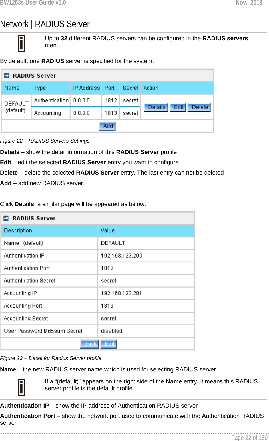 BW1253s User Guide v1.0  Nov.  2013     Page 22 of 180   Network | RADIUS Server  Up to 32 different RADIUS servers can be configured in the RADIUS servers menu. By default, one RADIUS server is specified for the system:  Figure 22 – RADIUS Servers Settings Details – show the detail information of this RADIUS Server profile Edit – edit the selected RADIUS Server entry you want to configure Delete – delete the selected RADIUS Server entry. The last entry can not be deleted Add – add new RADIUS server.  Click Details, a similar page will be appeared as below:  Figure 23 – Detail for Radius Server profile Name – the new RADIUS server name which is used for selecting RADIUS server  If a “(default)” appears on the right side of the Name entry, it means this RADIUS server profile is the default profile. Authentication IP – show the IP address of Authentication RADIUS server Authentication Port – show the network port used to communicate with the Authentication RADIUS server 