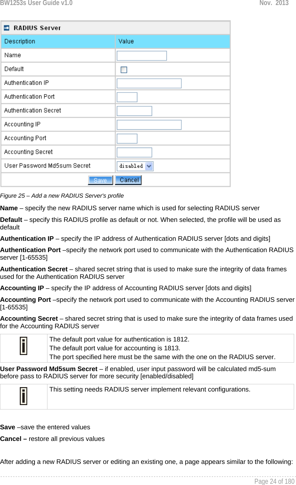 BW1253s User Guide v1.0  Nov.  2013     Page 24 of 180    Figure 25 – Add a new RADIUS Server&apos;s profile Name – specify the new RADIUS server name which is used for selecting RADIUS server Default – specify this RADIUS profile as default or not. When selected, the profile will be used as default Authentication IP – specify the IP address of Authentication RADIUS server [dots and digits] Authentication Port –specify the network port used to communicate with the Authentication RADIUS server [1-65535] Authentication Secret – shared secret string that is used to make sure the integrity of data frames used for the Authentication RADIUS server Accounting IP – specify the IP address of Accounting RADIUS server [dots and digits] Accounting Port –specify the network port used to communicate with the Accounting RADIUS server [1-65535] Accounting Secret – shared secret string that is used to make sure the integrity of data frames used for the Accounting RADIUS server  The default port value for authentication is 1812. The default port value for accounting is 1813. The port specified here must be the same with the one on the RADIUS server. User Password Md5sum Secret – if enabled, user input password will be calculated md5-sum before pass to RADIUS server for more security [enabled/disabled]  This setting needs RADIUS server implement relevant configurations.  Save –save the entered values Cancel – restore all previous values  After adding a new RADIUS server or editing an existing one, a page appears similar to the following: 