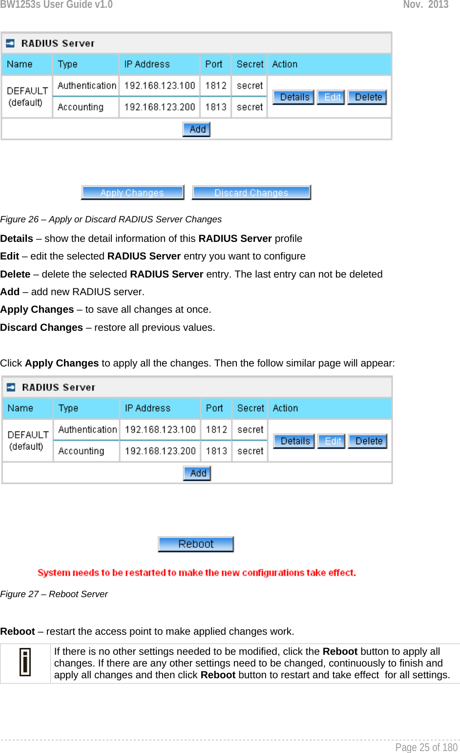 BW1253s User Guide v1.0  Nov.  2013     Page 25 of 180    Figure 26 – Apply or Discard RADIUS Server Changes Details – show the detail information of this RADIUS Server profile Edit – edit the selected RADIUS Server entry you want to configure Delete – delete the selected RADIUS Server entry. The last entry can not be deleted Add – add new RADIUS server. Apply Changes – to save all changes at once. Discard Changes – restore all previous values.  Click Apply Changes to apply all the changes. Then the follow similar page will appear:  Figure 27 – Reboot Server  Reboot – restart the access point to make applied changes work.  If there is no other settings needed to be modified, click the Reboot button to apply all changes. If there are any other settings need to be changed, continuously to finish and apply all changes and then click Reboot button to restart and take effect  for all settings.  