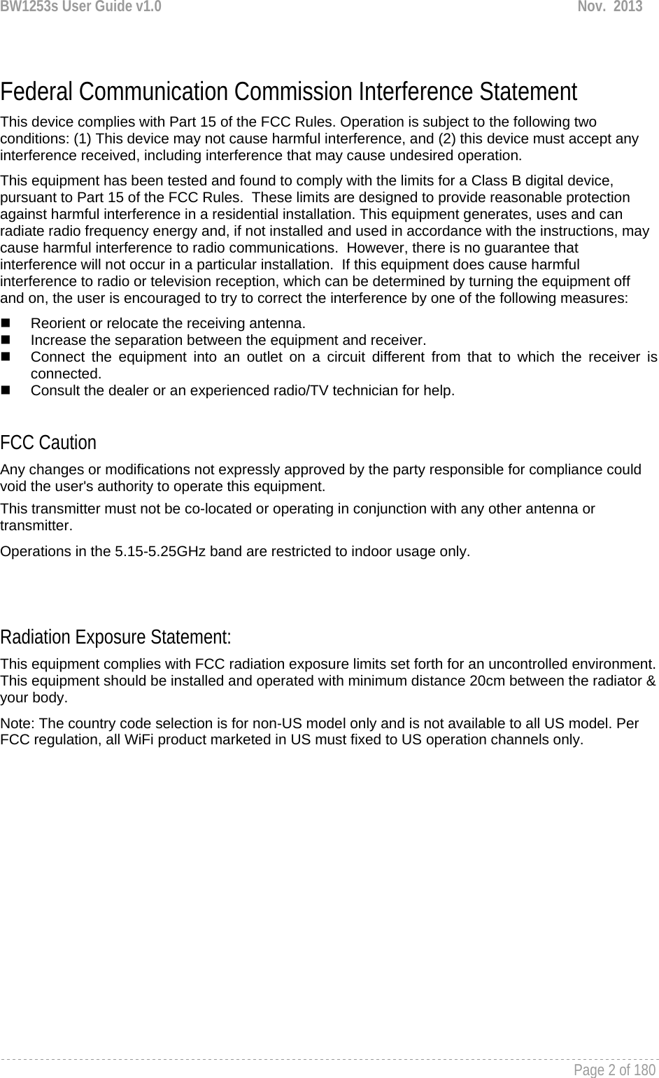 BW1253s User Guide v1.0  Nov.  2013     Page 2 of 180    Federal Communication Commission Interference Statement This device complies with Part 15 of the FCC Rules. Operation is subject to the following two conditions: (1) This device may not cause harmful interference, and (2) this device must accept any interference received, including interference that may cause undesired operation. This equipment has been tested and found to comply with the limits for a Class B digital device, pursuant to Part 15 of the FCC Rules.  These limits are designed to provide reasonable protection against harmful interference in a residential installation. This equipment generates, uses and can radiate radio frequency energy and, if not installed and used in accordance with the instructions, may cause harmful interference to radio communications.  However, there is no guarantee that interference will not occur in a particular installation.  If this equipment does cause harmful interference to radio or television reception, which can be determined by turning the equipment off and on, the user is encouraged to try to correct the interference by one of the following measures:   Reorient or relocate the receiving antenna.   Increase the separation between the equipment and receiver.   Connect the equipment into an outlet on a circuit different from that to which the receiver is connected.   Consult the dealer or an experienced radio/TV technician for help.  FCC Caution Any changes or modifications not expressly approved by the party responsible for compliance could void the user&apos;s authority to operate this equipment. This transmitter must not be co-located or operating in conjunction with any other antenna or transmitter. Operations in the 5.15-5.25GHz band are restricted to indoor usage only.   Radiation Exposure Statement: This equipment complies with FCC radiation exposure limits set forth for an uncontrolled environment. This equipment should be installed and operated with minimum distance 20cm between the radiator &amp; your body. Note: The country code selection is for non-US model only and is not available to all US model. Per FCC regulation, all WiFi product marketed in US must fixed to US operation channels only.  