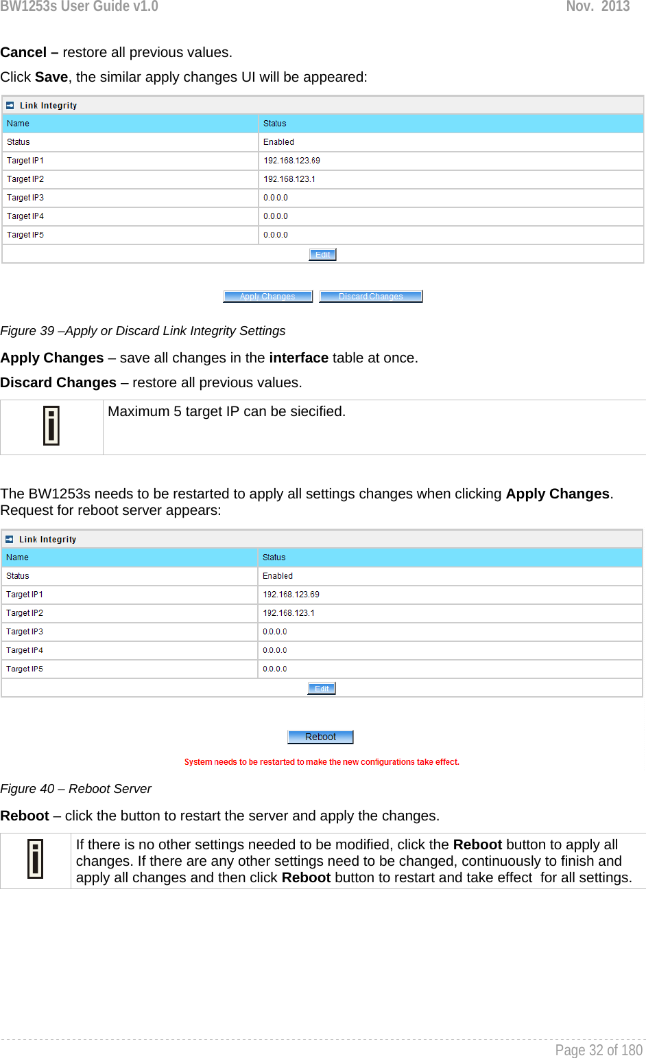 BW1253s User Guide v1.0  Nov.  2013     Page 32 of 180   Cancel – restore all previous values. Click Save, the similar apply changes UI will be appeared:  Figure 39 –Apply or Discard Link Integrity Settings Apply Changes – save all changes in the interface table at once. Discard Changes – restore all previous values.  Maximum 5 target IP can be siecified.  The BW1253s needs to be restarted to apply all settings changes when clicking Apply Changes. Request for reboot server appears:  Figure 40 – Reboot Server Reboot – click the button to restart the server and apply the changes.  If there is no other settings needed to be modified, click the Reboot button to apply all changes. If there are any other settings need to be changed, continuously to finish and apply all changes and then click Reboot button to restart and take effect  for all settings.   