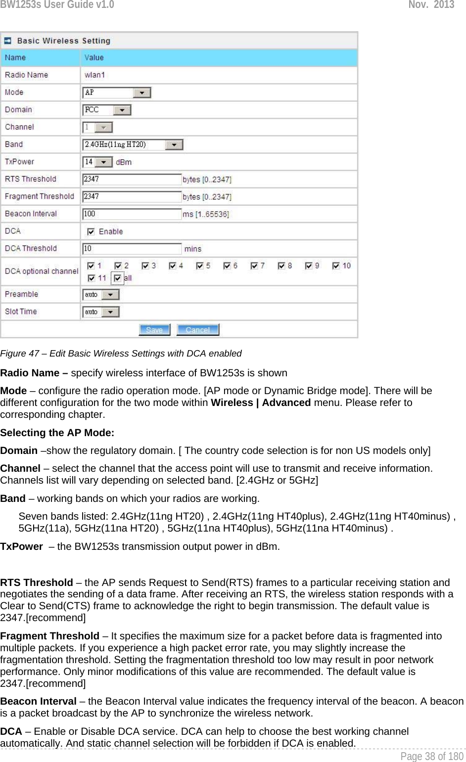 BW1253s User Guide v1.0  Nov.  2013     Page 38 of 180    Figure 47 – Edit Basic Wireless Settings with DCA enabled Radio Name – specify wireless interface of BW1253s is shown Mode – configure the radio operation mode. [AP mode or Dynamic Bridge mode]. There will be different configuration for the two mode within Wireless | Advanced menu. Please refer to corresponding chapter. Selecting the AP Mode: Domain –show the regulatory domain. [ The country code selection is for non US models only] Channel – select the channel that the access point will use to transmit and receive information. Channels list will vary depending on selected band. [2.4GHz or 5GHz] Band – working bands on which your radios are working.  Seven bands listed: 2.4GHz(11ng HT20) , 2.4GHz(11ng HT40plus), 2.4GHz(11ng HT40minus) , 5GHz(11a), 5GHz(11na HT20) , 5GHz(11na HT40plus), 5GHz(11na HT40minus) . TxPower  – the BW1253s transmission output power in dBm.   RTS Threshold – the AP sends Request to Send(RTS) frames to a particular receiving station and negotiates the sending of a data frame. After receiving an RTS, the wireless station responds with a Clear to Send(CTS) frame to acknowledge the right to begin transmission. The default value is 2347.[recommend] Fragment Threshold – It specifies the maximum size for a packet before data is fragmented into multiple packets. If you experience a high packet error rate, you may slightly increase the fragmentation threshold. Setting the fragmentation threshold too low may result in poor network performance. Only minor modifications of this value are recommended. The default value is 2347.[recommend] Beacon Interval – the Beacon Interval value indicates the frequency interval of the beacon. A beacon is a packet broadcast by the AP to synchronize the wireless network. DCA – Enable or Disable DCA service. DCA can help to choose the best working channel automatically. And static channel selection will be forbidden if DCA is enabled. 