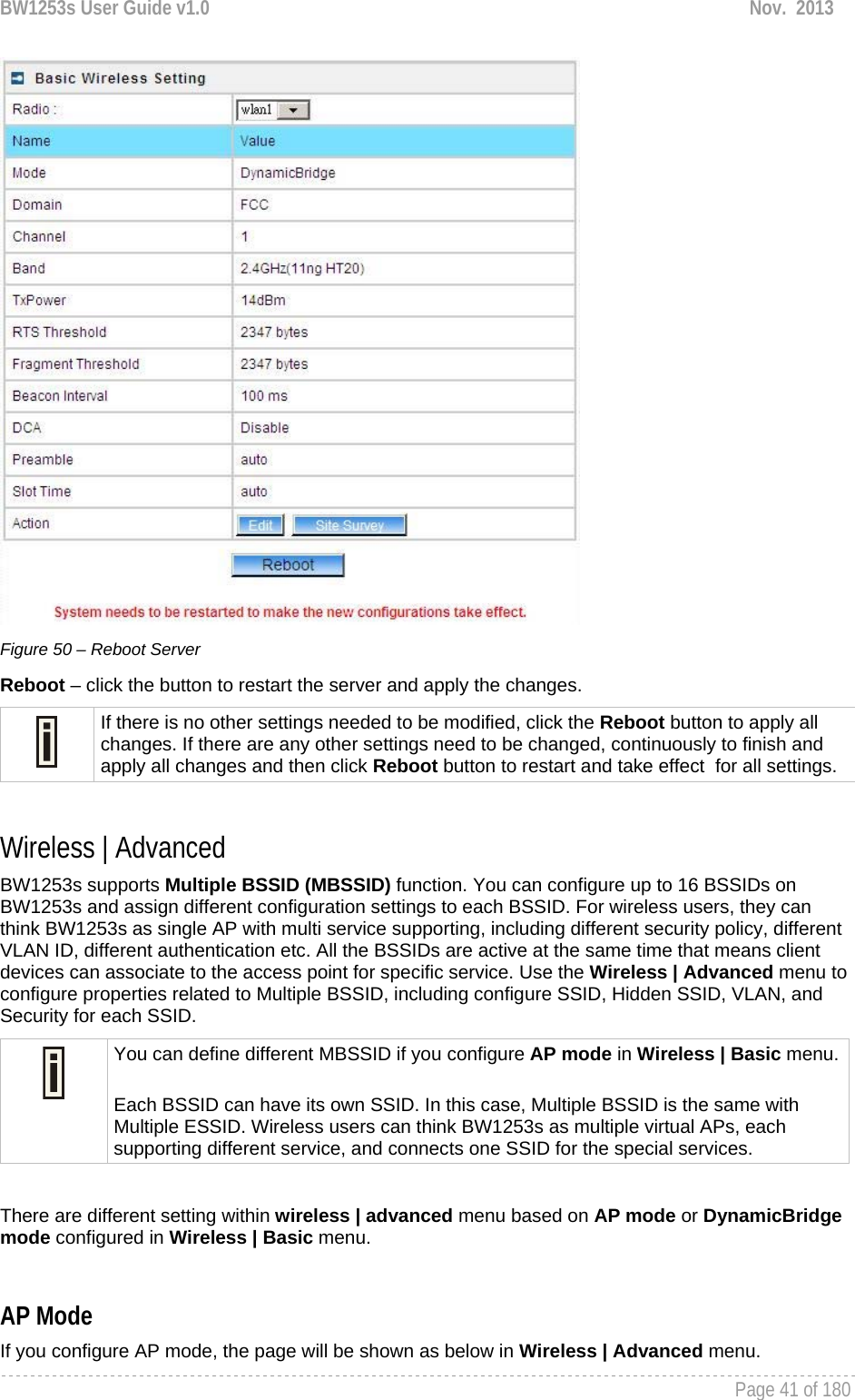 BW1253s User Guide v1.0  Nov.  2013     Page 41 of 180    Figure 50 – Reboot Server Reboot – click the button to restart the server and apply the changes.  If there is no other settings needed to be modified, click the Reboot button to apply all changes. If there are any other settings need to be changed, continuously to finish and apply all changes and then click Reboot button to restart and take effect  for all settings.  Wireless | Advanced  BW1253s supports Multiple BSSID (MBSSID) function. You can configure up to 16 BSSIDs on BW1253s and assign different configuration settings to each BSSID. For wireless users, they can think BW1253s as single AP with multi service supporting, including different security policy, different VLAN ID, different authentication etc. All the BSSIDs are active at the same time that means client devices can associate to the access point for specific service. Use the Wireless | Advanced menu to configure properties related to Multiple BSSID, including configure SSID, Hidden SSID, VLAN, and Security for each SSID.  You can define different MBSSID if you configure AP mode in Wireless | Basic menu. Each BSSID can have its own SSID. In this case, Multiple BSSID is the same with Multiple ESSID. Wireless users can think BW1253s as multiple virtual APs, each supporting different service, and connects one SSID for the special services.   There are different setting within wireless | advanced menu based on AP mode or DynamicBridge mode configured in Wireless | Basic menu.  AP Mode If you configure AP mode, the page will be shown as below in Wireless | Advanced menu. 