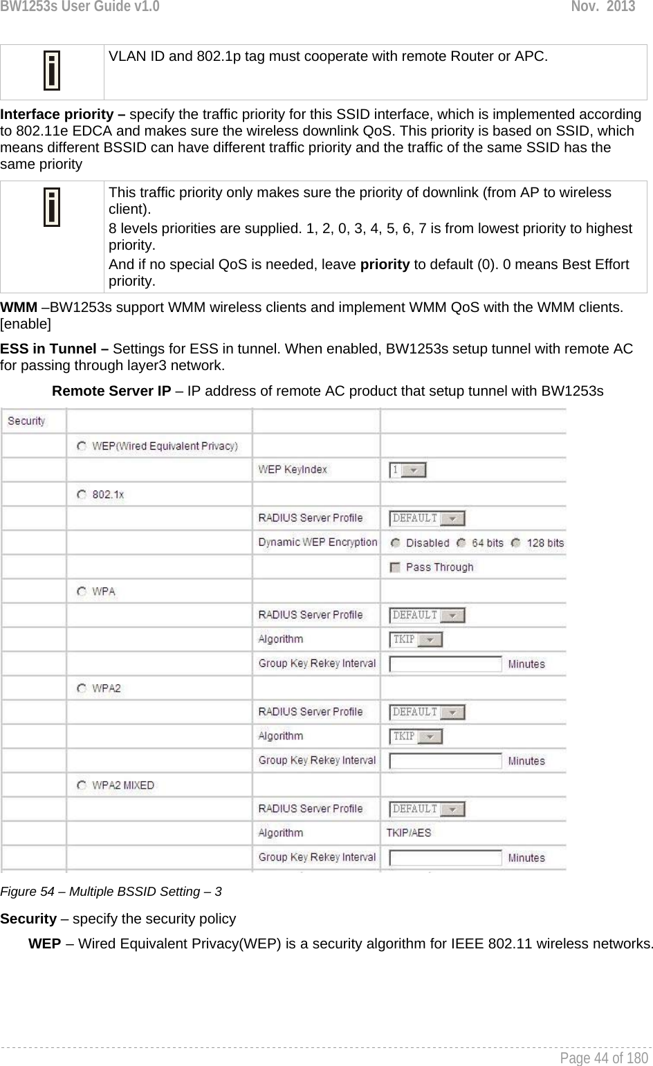 BW1253s User Guide v1.0  Nov.  2013     Page 44 of 180    VLAN ID and 802.1p tag must cooperate with remote Router or APC.  Interface priority – specify the traffic priority for this SSID interface, which is implemented according to 802.11e EDCA and makes sure the wireless downlink QoS. This priority is based on SSID, which means different BSSID can have different traffic priority and the traffic of the same SSID has the same priority  This traffic priority only makes sure the priority of downlink (from AP to wireless client). 8 levels priorities are supplied. 1, 2, 0, 3, 4, 5, 6, 7 is from lowest priority to highest priority.  And if no special QoS is needed, leave priority to default (0). 0 means Best Effort priority.  WMM –BW1253s support WMM wireless clients and implement WMM QoS with the WMM clients. [enable] ESS in Tunnel – Settings for ESS in tunnel. When enabled, BW1253s setup tunnel with remote AC for passing through layer3 network.  Remote Server IP – IP address of remote AC product that setup tunnel with BW1253s  Figure 54 – Multiple BSSID Setting – 3 Security – specify the security policy WEP – Wired Equivalent Privacy(WEP) is a security algorithm for IEEE 802.11 wireless networks. 
