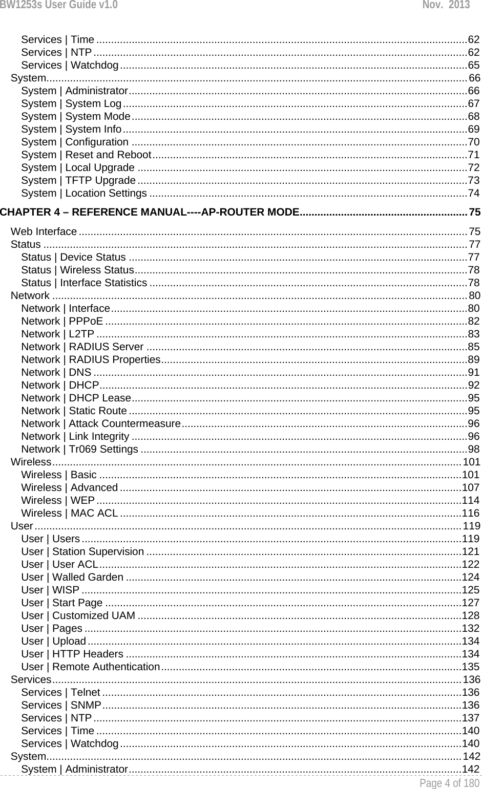 BW1253s User Guide v1.0  Nov.  2013     Page 4 of 180   Services | Time .............................................................................................................................. 62Services | NTP ............................................................................................................................... 62Services | Watchdog ...................................................................................................................... 65System ............................................................................................................................................... 66System | Administrator ................................................................................................................... 66System | System Log ..................................................................................................................... 67System | System Mode .................................................................................................................. 68System | System Info ..................................................................................................................... 69System | Configuration .................................................................................................................. 70System | Reset and Reboot ........................................................................................................... 71System | Local Upgrade ................................................................................................................ 72System | TFTP Upgrade ................................................................................................................ 73System | Location Settings ............................................................................................................ 74CHAPTER 4 – REFERENCE MANUAL----AP-ROUTER MODE ......................................................... 75Web Interface .................................................................................................................................... 75Status ................................................................................................................................................ 77Status | Device Status ................................................................................................................... 77Status | Wireless Status ................................................................................................................. 78Status | Interface Statistics ............................................................................................................ 78Network ............................................................................................................................................. 80Network | Interface ......................................................................................................................... 80Network | PPPoE ........................................................................................................................... 82Network | L2TP .............................................................................................................................. 83Network | RADIUS Server ............................................................................................................. 85Network | RADIUS Properties ........................................................................................................ 89Network | DNS ............................................................................................................................... 91Network | DHCP ............................................................................................................................. 92Network | DHCP Lease .................................................................................................................. 95Network | Static Route ................................................................................................................... 95Network | Attack Countermeasure ................................................................................................. 96Network | Link Integrity .................................................................................................................. 96Network | Tr069 Settings ............................................................................................................... 98Wireless ........................................................................................................................................... 101Wireless | Basic ........................................................................................................................... 101Wireless | Advanced .................................................................................................................... 107Wireless | WEP ............................................................................................................................ 114Wireless | MAC ACL .................................................................................................................... 116User ................................................................................................................................................. 119User | Users ................................................................................................................................. 119User | Station Supervision ........................................................................................................... 121User | User ACL ........................................................................................................................... 122User | Walled Garden .................................................................................................................. 124User | WISP ................................................................................................................................. 125User | Start Page ......................................................................................................................... 127User | Customized UAM .............................................................................................................. 128User | Pages ................................................................................................................................ 132User | Upload ............................................................................................................................... 134User | HTTP Headers .................................................................................................................. 134User | Remote Authentication ...................................................................................................... 135Services ........................................................................................................................................... 136Services | Telnet .......................................................................................................................... 136Services | SNMP .......................................................................................................................... 136Services | NTP ............................................................................................................................. 137Services | Time ............................................................................................................................ 140Services | Watchdog .................................................................................................................... 140System ............................................................................................................................................. 142System | Administrator ................................................................................................................. 142