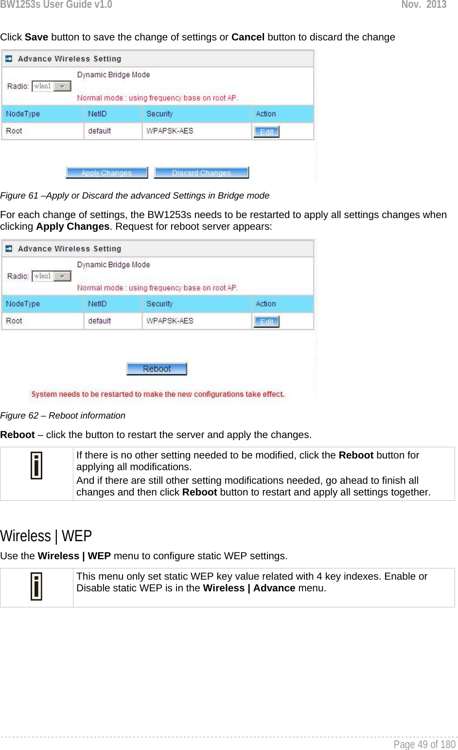 BW1253s User Guide v1.0  Nov.  2013     Page 49 of 180   Click Save button to save the change of settings or Cancel button to discard the change  Figure 61 –Apply or Discard the advanced Settings in Bridge mode For each change of settings, the BW1253s needs to be restarted to apply all settings changes when clicking Apply Changes. Request for reboot server appears:  Figure 62 – Reboot information Reboot – click the button to restart the server and apply the changes.  If there is no other setting needed to be modified, click the Reboot button for applying all modifications.  And if there are still other setting modifications needed, go ahead to finish all changes and then click Reboot button to restart and apply all settings together.   Wireless | WEP  Use the Wireless | WEP menu to configure static WEP settings.   This menu only set static WEP key value related with 4 key indexes. Enable or Disable static WEP is in the Wireless | Advance menu. 