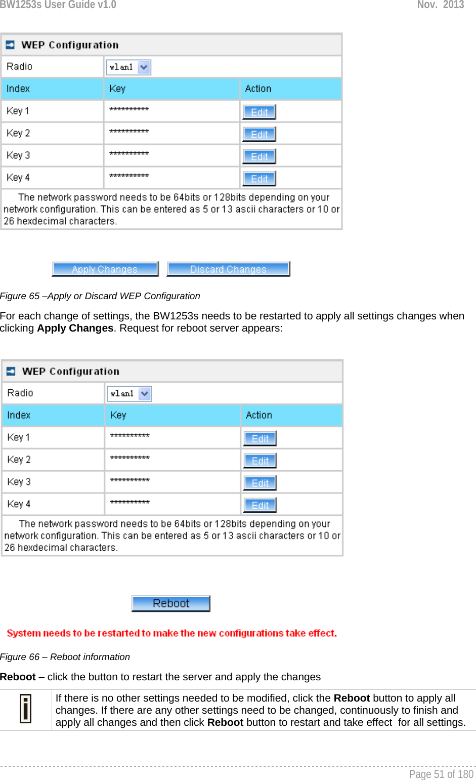 BW1253s User Guide v1.0  Nov.  2013     Page 51 of 180    Figure 65 –Apply or Discard WEP Configuration For each change of settings, the BW1253s needs to be restarted to apply all settings changes when clicking Apply Changes. Request for reboot server appears:   Figure 66 – Reboot information Reboot – click the button to restart the server and apply the changes  If there is no other settings needed to be modified, click the Reboot button to apply all changes. If there are any other settings need to be changed, continuously to finish and apply all changes and then click Reboot button to restart and take effect  for all settings.  