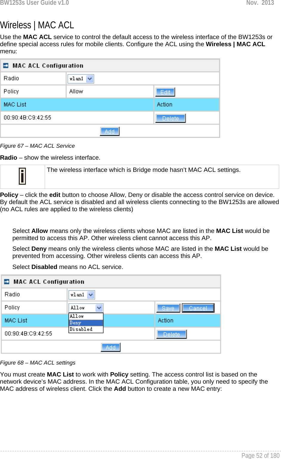 BW1253s User Guide v1.0  Nov.  2013     Page 52 of 180   Wireless | MAC ACL Use the MAC ACL service to control the default access to the wireless interface of the BW1253s or define special access rules for mobile clients. Configure the ACL using the Wireless | MAC ACL menu:  Figure 67 – MAC ACL Service Radio – show the wireless interface.  The wireless interface which is Bridge mode hasn’t MAC ACL settings. Policy – click the edit button to choose Allow, Deny or disable the access control service on device. By default the ACL service is disabled and all wireless clients connecting to the BW1253s are allowed (no ACL rules are applied to the wireless clients)  Select Allow means only the wireless clients whose MAC are listed in the MAC List would be permitted to access this AP. Other wireless client cannot access this AP. Select Deny means only the wireless clients whose MAC are listed in the MAC List would be prevented from accessing. Other wireless clients can access this AP. Select Disabled means no ACL service.  Figure 68 – MAC ACL settings You must create MAC List to work with Policy setting. The access control list is based on the network device’s MAC address. In the MAC ACL Configuration table, you only need to specify the MAC address of wireless client. Click the Add button to create a new MAC entry: 