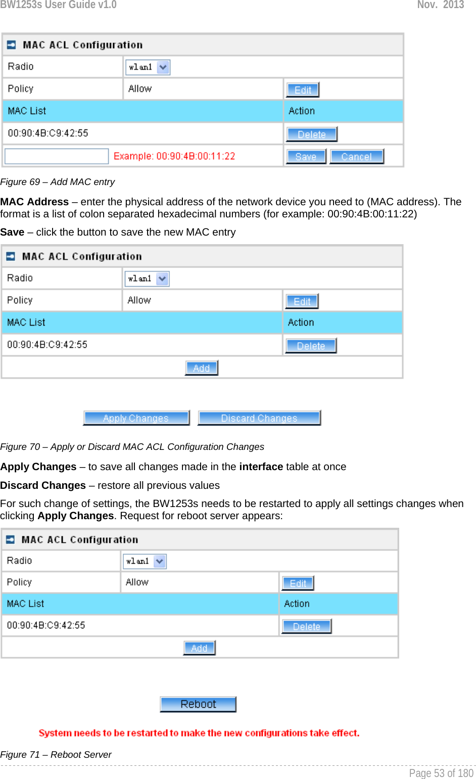 BW1253s User Guide v1.0  Nov.  2013     Page 53 of 180    Figure 69 – Add MAC entry MAC Address – enter the physical address of the network device you need to (MAC address). The format is a list of colon separated hexadecimal numbers (for example: 00:90:4B:00:11:22) Save – click the button to save the new MAC entry  Figure 70 – Apply or Discard MAC ACL Configuration Changes Apply Changes – to save all changes made in the interface table at once Discard Changes – restore all previous values For such change of settings, the BW1253s needs to be restarted to apply all settings changes when clicking Apply Changes. Request for reboot server appears:  Figure 71 – Reboot Server 