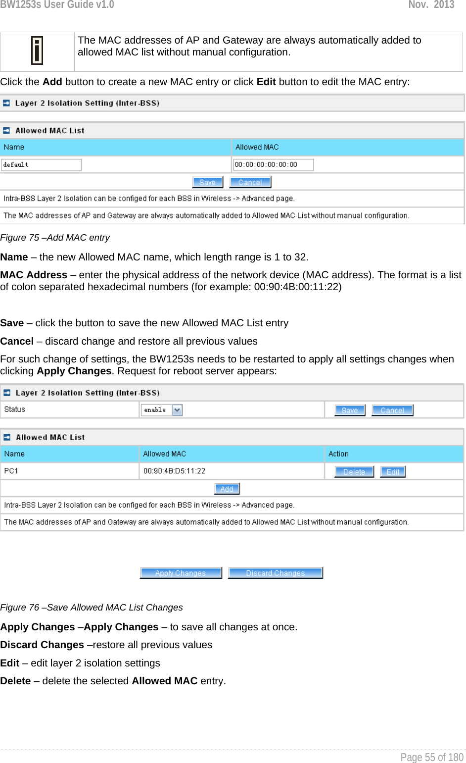 BW1253s User Guide v1.0  Nov.  2013     Page 55 of 180    The MAC addresses of AP and Gateway are always automatically added to allowed MAC list without manual configuration. Click the Add button to create a new MAC entry or click Edit button to edit the MAC entry:  Figure 75 –Add MAC entry Name – the new Allowed MAC name, which length range is 1 to 32. MAC Address – enter the physical address of the network device (MAC address). The format is a list of colon separated hexadecimal numbers (for example: 00:90:4B:00:11:22)  Save – click the button to save the new Allowed MAC List entry Cancel – discard change and restore all previous values For such change of settings, the BW1253s needs to be restarted to apply all settings changes when clicking Apply Changes. Request for reboot server appears:  Figure 76 –Save Allowed MAC List Changes Apply Changes –Apply Changes – to save all changes at once. Discard Changes –restore all previous values Edit – edit layer 2 isolation settings Delete – delete the selected Allowed MAC entry. 