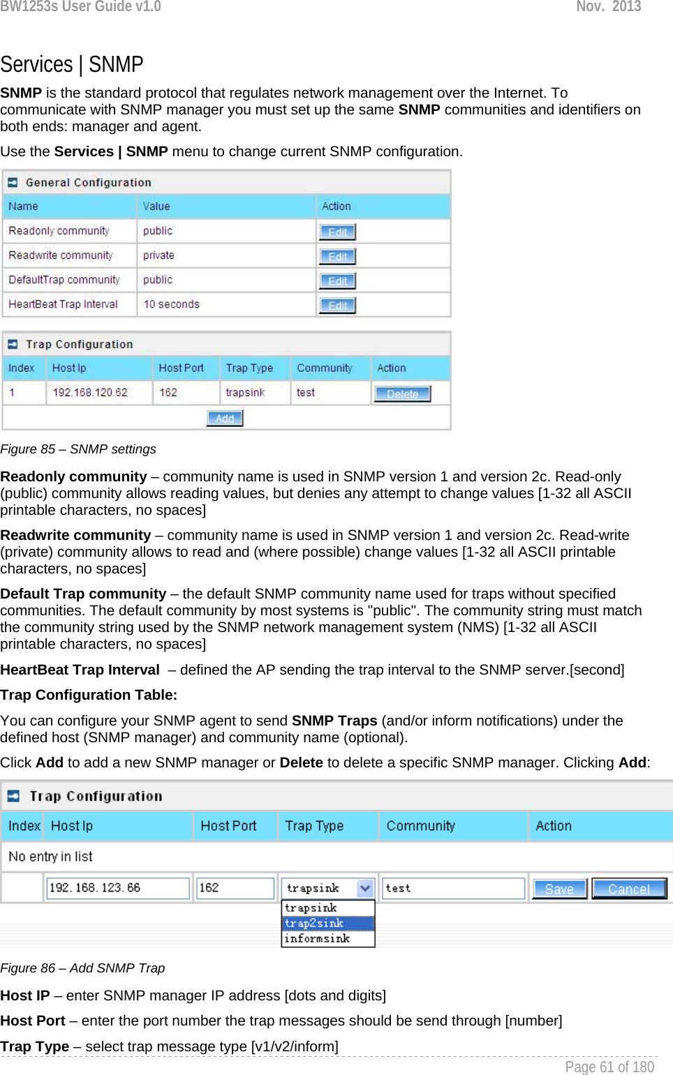 BW1253s User Guide v1.0  Nov.  2013     Page 61 of 180   Services | SNMP SNMP is the standard protocol that regulates network management over the Internet. To communicate with SNMP manager you must set up the same SNMP communities and identifiers on both ends: manager and agent. Use the Services | SNMP menu to change current SNMP configuration.  Figure 85 – SNMP settings Readonly community – community name is used in SNMP version 1 and version 2c. Read-only (public) community allows reading values, but denies any attempt to change values [1-32 all ASCII printable characters, no spaces] Readwrite community – community name is used in SNMP version 1 and version 2c. Read-write (private) community allows to read and (where possible) change values [1-32 all ASCII printable characters, no spaces] Default Trap community – the default SNMP community name used for traps without specified communities. The default community by most systems is &quot;public&quot;. The community string must match the community string used by the SNMP network management system (NMS) [1-32 all ASCII printable characters, no spaces] HeartBeat Trap Interval  – defined the AP sending the trap interval to the SNMP server.[second] Trap Configuration Table: You can configure your SNMP agent to send SNMP Traps (and/or inform notifications) under the defined host (SNMP manager) and community name (optional). Click Add to add a new SNMP manager or Delete to delete a specific SNMP manager. Clicking Add:  Figure 86 – Add SNMP Trap Host IP – enter SNMP manager IP address [dots and digits] Host Port – enter the port number the trap messages should be send through [number] Trap Type – select trap message type [v1/v2/inform] 