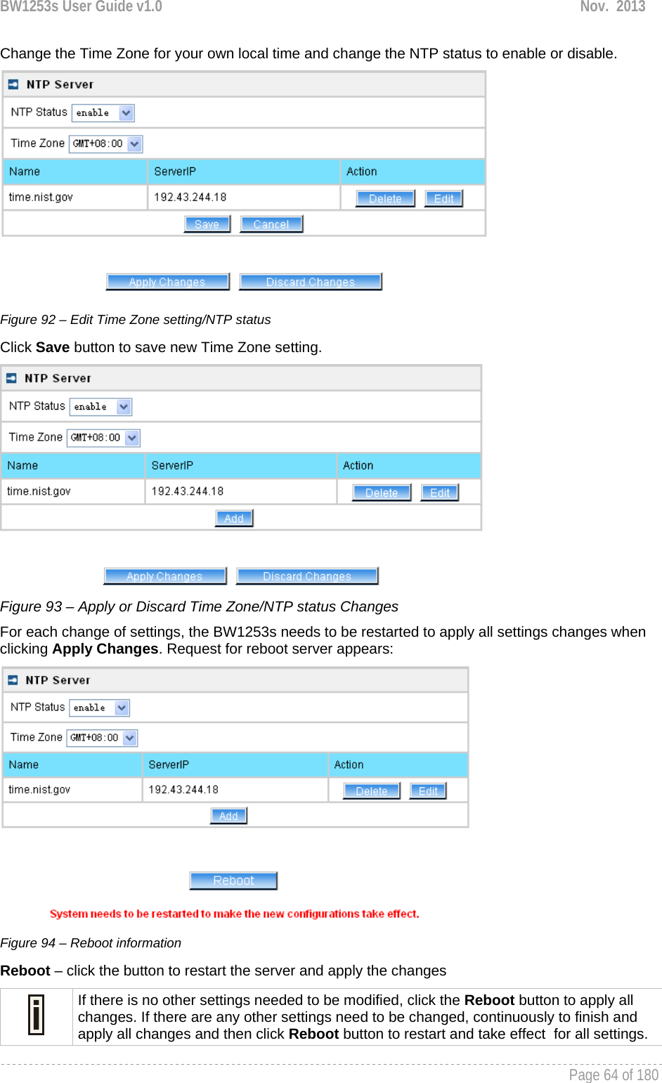 BW1253s User Guide v1.0  Nov.  2013     Page 64 of 180   Change the Time Zone for your own local time and change the NTP status to enable or disable.  Figure 92 – Edit Time Zone setting/NTP status Click Save button to save new Time Zone setting.  Figure 93 – Apply or Discard Time Zone/NTP status Changes For each change of settings, the BW1253s needs to be restarted to apply all settings changes when clicking Apply Changes. Request for reboot server appears:  Figure 94 – Reboot information Reboot – click the button to restart the server and apply the changes  If there is no other settings needed to be modified, click the Reboot button to apply all changes. If there are any other settings need to be changed, continuously to finish and apply all changes and then click Reboot button to restart and take effect  for all settings. 