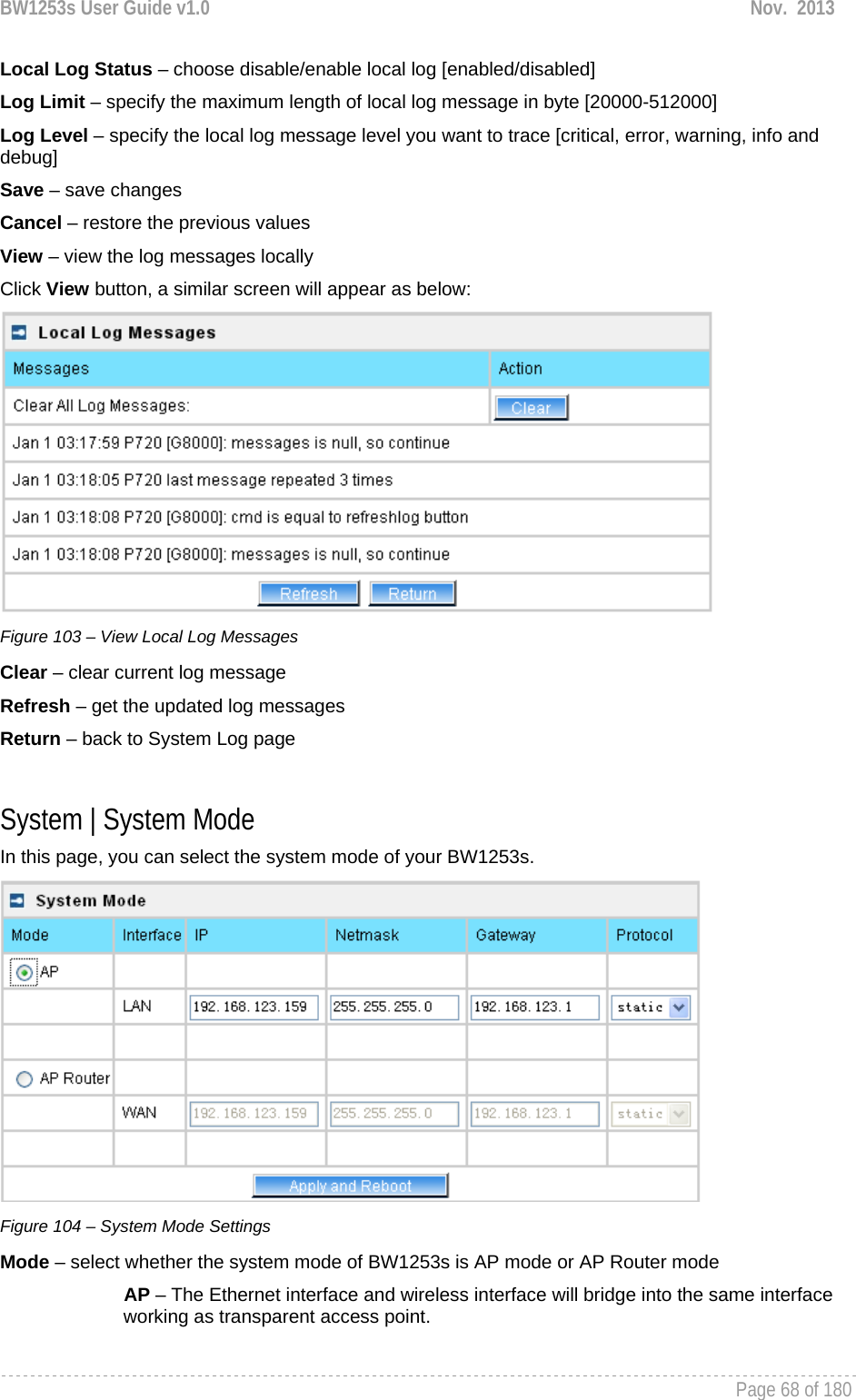 BW1253s User Guide v1.0  Nov.  2013     Page 68 of 180   Local Log Status – choose disable/enable local log [enabled/disabled] Log Limit – specify the maximum length of local log message in byte [20000-512000] Log Level – specify the local log message level you want to trace [critical, error, warning, info and debug] Save – save changes Cancel – restore the previous values View – view the log messages locally Click View button, a similar screen will appear as below:  Figure 103 – View Local Log Messages Clear – clear current log message Refresh – get the updated log messages Return – back to System Log page  System | System Mode In this page, you can select the system mode of your BW1253s.  Figure 104 – System Mode Settings Mode – select whether the system mode of BW1253s is AP mode or AP Router mode AP – The Ethernet interface and wireless interface will bridge into the same interface working as transparent access point. 