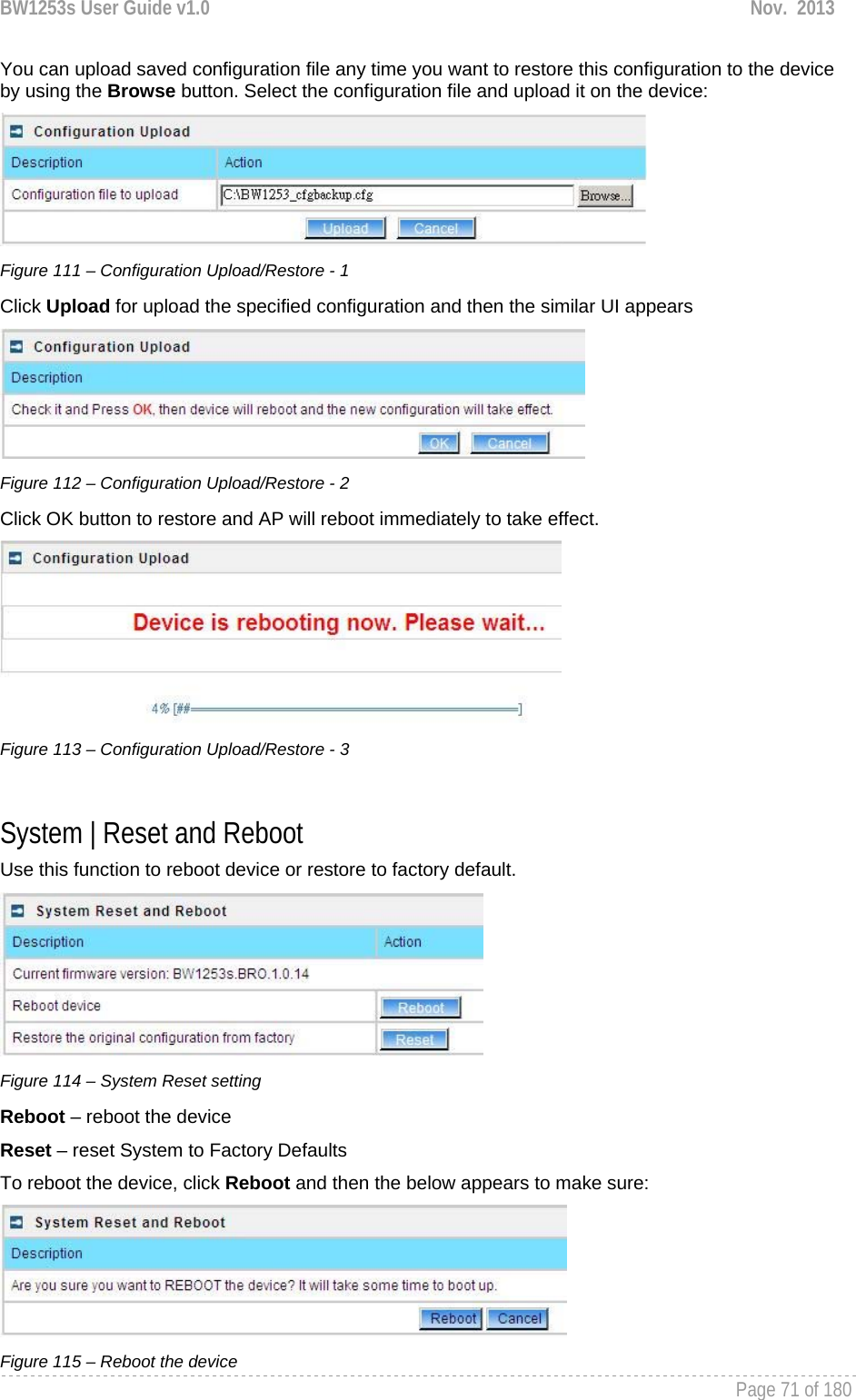 BW1253s User Guide v1.0  Nov.  2013     Page 71 of 180   You can upload saved configuration file any time you want to restore this configuration to the device by using the Browse button. Select the configuration file and upload it on the device:  Figure 111 – Configuration Upload/Restore - 1 Click Upload for upload the specified configuration and then the similar UI appears  Figure 112 – Configuration Upload/Restore - 2 Click OK button to restore and AP will reboot immediately to take effect.  Figure 113 – Configuration Upload/Restore - 3  System | Reset and Reboot Use this function to reboot device or restore to factory default.  Figure 114 – System Reset setting Reboot – reboot the device Reset – reset System to Factory Defaults To reboot the device, click Reboot and then the below appears to make sure:  Figure 115 – Reboot the device 