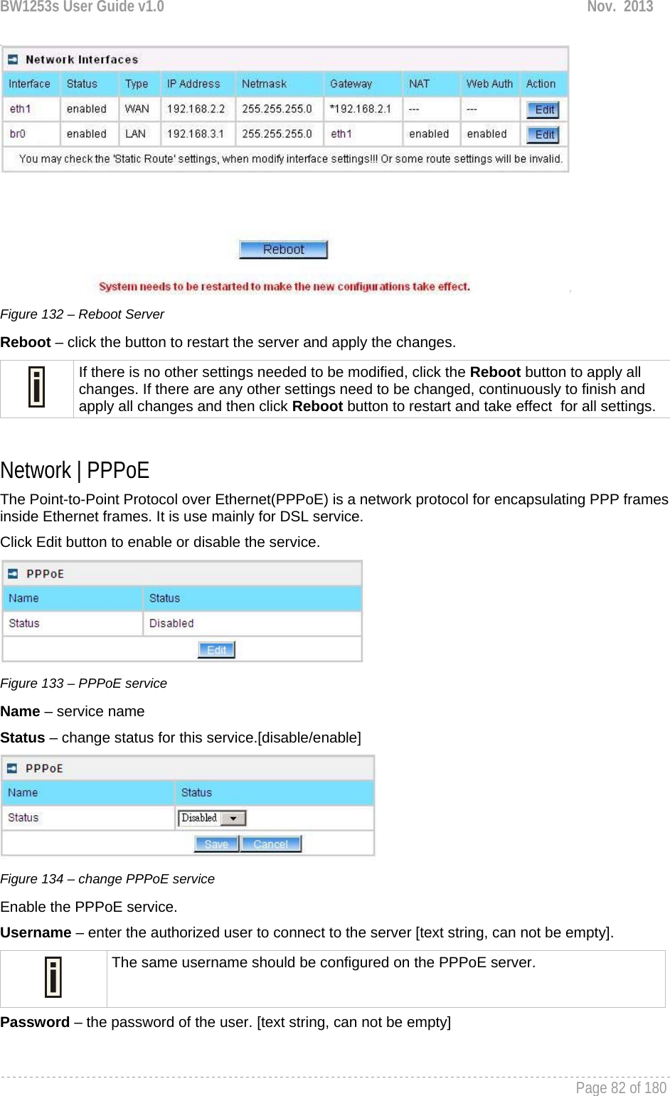 BW1253s User Guide v1.0  Nov.  2013     Page 82 of 180    Figure 132 – Reboot Server Reboot – click the button to restart the server and apply the changes.  If there is no other settings needed to be modified, click the Reboot button to apply all changes. If there are any other settings need to be changed, continuously to finish and apply all changes and then click Reboot button to restart and take effect  for all settings.  Network | PPPoE The Point-to-Point Protocol over Ethernet(PPPoE) is a network protocol for encapsulating PPP frames inside Ethernet frames. It is use mainly for DSL service. Click Edit button to enable or disable the service.  Figure 133 – PPPoE service Name – service name Status – change status for this service.[disable/enable]  Figure 134 – change PPPoE service Enable the PPPoE service. Username – enter the authorized user to connect to the server [text string, can not be empty].  The same username should be configured on the PPPoE server. Password – the password of the user. [text string, can not be empty]  