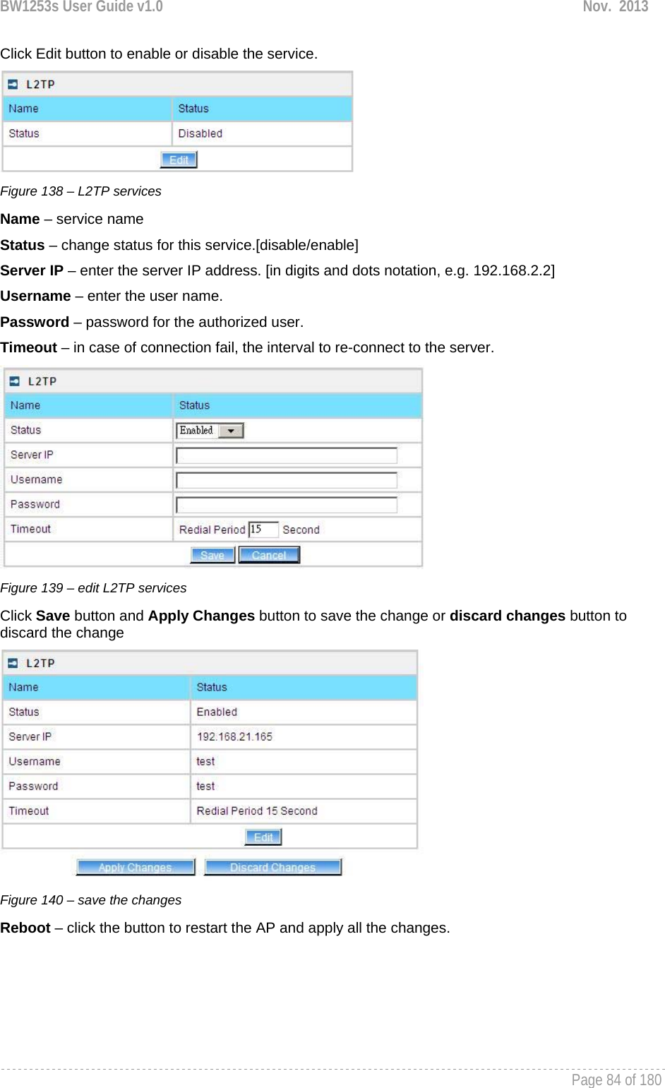 BW1253s User Guide v1.0  Nov.  2013     Page 84 of 180   Click Edit button to enable or disable the service.  Figure 138 – L2TP services Name – service name Status – change status for this service.[disable/enable] Server IP – enter the server IP address. [in digits and dots notation, e.g. 192.168.2.2] Username – enter the user name. Password – password for the authorized user. Timeout – in case of connection fail, the interval to re-connect to the server.  Figure 139 – edit L2TP services Click Save button and Apply Changes button to save the change or discard changes button to discard the change  Figure 140 – save the changes Reboot – click the button to restart the AP and apply all the changes. 