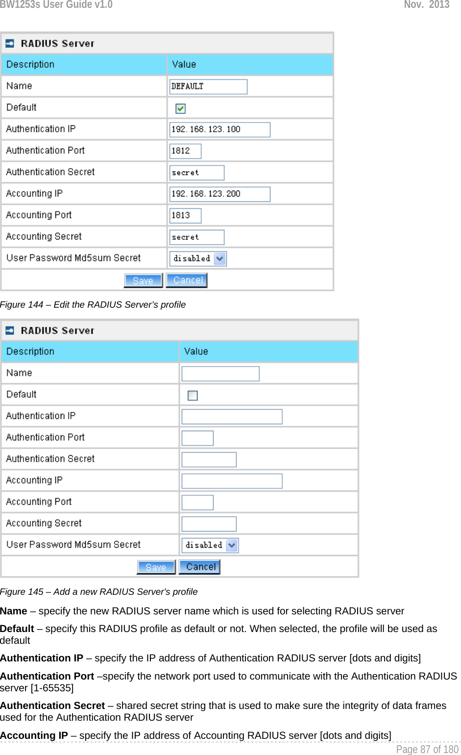 BW1253s User Guide v1.0  Nov.  2013     Page 87 of 180    Figure 144 – Edit the RADIUS Server’s profile  Figure 145 – Add a new RADIUS Server&apos;s profile Name – specify the new RADIUS server name which is used for selecting RADIUS server Default – specify this RADIUS profile as default or not. When selected, the profile will be used as default Authentication IP – specify the IP address of Authentication RADIUS server [dots and digits] Authentication Port –specify the network port used to communicate with the Authentication RADIUS server [1-65535] Authentication Secret – shared secret string that is used to make sure the integrity of data frames used for the Authentication RADIUS server Accounting IP – specify the IP address of Accounting RADIUS server [dots and digits] 