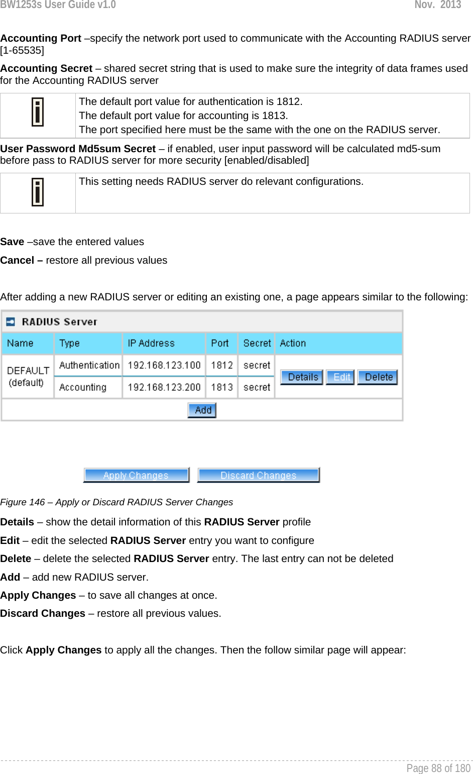 BW1253s User Guide v1.0  Nov.  2013     Page 88 of 180   Accounting Port –specify the network port used to communicate with the Accounting RADIUS server [1-65535] Accounting Secret – shared secret string that is used to make sure the integrity of data frames used for the Accounting RADIUS server  The default port value for authentication is 1812. The default port value for accounting is 1813. The port specified here must be the same with the one on the RADIUS server. User Password Md5sum Secret – if enabled, user input password will be calculated md5-sum before pass to RADIUS server for more security [enabled/disabled]  This setting needs RADIUS server do relevant configurations.  Save –save the entered values Cancel – restore all previous values  After adding a new RADIUS server or editing an existing one, a page appears similar to the following:  Figure 146 – Apply or Discard RADIUS Server Changes Details – show the detail information of this RADIUS Server profile Edit – edit the selected RADIUS Server entry you want to configure Delete – delete the selected RADIUS Server entry. The last entry can not be deleted Add – add new RADIUS server. Apply Changes – to save all changes at once. Discard Changes – restore all previous values.  Click Apply Changes to apply all the changes. Then the follow similar page will appear: 