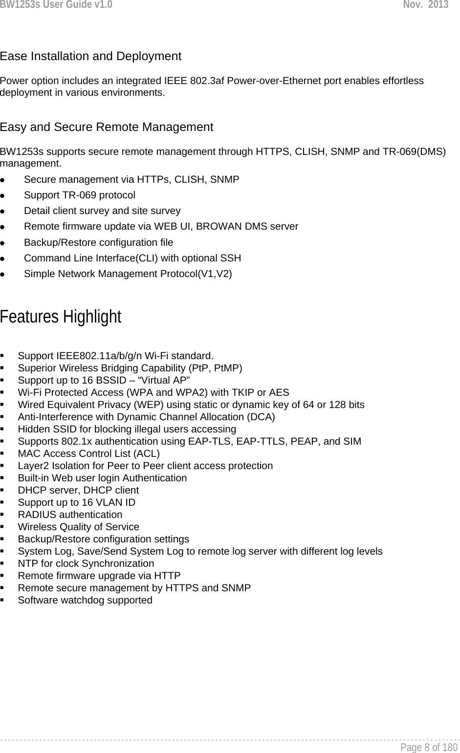 BW1253s User Guide v1.0  Nov.  2013     Page 8 of 180    Ease Installation and Deployment  Power option includes an integrated IEEE 802.3af Power-over-Ethernet port enables effortless deployment in various environments.    Easy and Secure Remote Management  BW1253s supports secure remote management through HTTPS, CLISH, SNMP and TR-069(DMS) management.  z Secure management via HTTPs, CLISH, SNMP z Support TR-069 protocol z Detail client survey and site survey z Remote firmware update via WEB UI, BROWAN DMS server z Backup/Restore configuration file z Command Line Interface(CLI) with optional SSH z Simple Network Management Protocol(V1,V2)  Features Highlight    Support IEEE802.11a/b/g/n Wi-Fi standard.   Superior Wireless Bridging Capability (PtP, PtMP)   Support up to 16 BSSID – “Virtual AP”   Wi-Fi Protected Access (WPA and WPA2) with TKIP or AES   Wired Equivalent Privacy (WEP) using static or dynamic key of 64 or 128 bits   Anti-Interference with Dynamic Channel Allocation (DCA)   Hidden SSID for blocking illegal users accessing   Supports 802.1x authentication using EAP-TLS, EAP-TTLS, PEAP, and SIM   MAC Access Control List (ACL)   Layer2 Isolation for Peer to Peer client access protection   Built-in Web user login Authentication   DHCP server, DHCP client   Support up to 16 VLAN ID  RADIUS authentication   Wireless Quality of Service   Backup/Restore configuration settings   System Log, Save/Send System Log to remote log server with different log levels   NTP for clock Synchronization  Remote firmware upgrade via HTTP   Remote secure management by HTTPS and SNMP  Software watchdog supported    