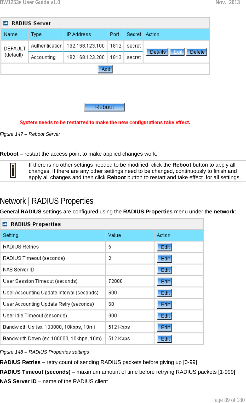 BW1253s User Guide v1.0  Nov.  2013     Page 89 of 180    Figure 147 – Reboot Server  Reboot – restart the access point to make applied changes work.  If there is no other settings needed to be modified, click the Reboot button to apply all changes. If there are any other settings need to be changed, continuously to finish and apply all changes and then click Reboot button to restart and take effect  for all settings.  Network | RADIUS Properties General RADIUS settings are configured using the RADIUS Properties menu under the network:  Figure 148 – RADIUS Properties settings RADIUS Retries – retry count of sending RADIUS packets before giving up [0-99] RADIUS Timeout (seconds) – maximum amount of time before retrying RADIUS packets [1-999] NAS Server ID – name of the RADIUS client 