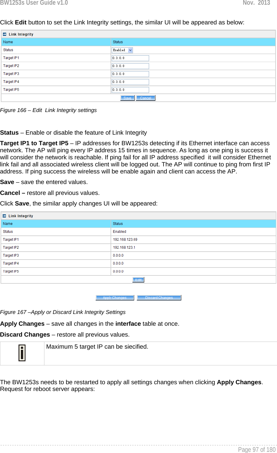 BW1253s User Guide v1.0  Nov.  2013     Page 97 of 180   Click Edit button to set the Link Integrity settings, the similar UI will be appeared as below:  Figure 166 – Edit  Link Integrity settings  Status – Enable or disable the feature of Link Integrity Target IP1 to Target IP5 – IP addresses for BW1253s detecting if its Ethernet interface can access  network. The AP will ping every IP address 15 times in sequence. As long as one ping is success it will consider the network is reachable. If ping fail for all IP address specified  it will consider Ethernet link fail and all associated wireless client will be logged out. The AP will continue to ping from first IP address. If ping success the wireless will be enable again and client can access the AP. Save – save the entered values. Cancel – restore all previous values. Click Save, the similar apply changes UI will be appeared:  Figure 167 –Apply or Discard Link Integrity Settings Apply Changes – save all changes in the interface table at once. Discard Changes – restore all previous values.  Maximum 5 target IP can be siecified.  The BW1253s needs to be restarted to apply all settings changes when clicking Apply Changes. Request for reboot server appears: 