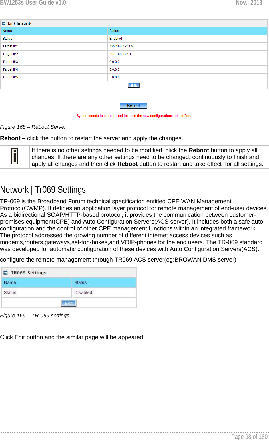BW1253s User Guide v1.0  Nov.  2013     Page 98 of 180    Figure 168 – Reboot Server Reboot – click the button to restart the server and apply the changes.  If there is no other settings needed to be modified, click the Reboot button to apply all changes. If there are any other settings need to be changed, continuously to finish and apply all changes and then click Reboot button to restart and take effect  for all settings.  Network | Tr069 Settings TR-069 is the Broadband Forum technical specification entitled CPE WAN Management Protocol(CWMP). It defines an application layer protocol for remote management of end-user devices. As a bidirectional SOAP/HTTP-based protocol, it provides the communication between customer-premises equipment(CPE) and Auto Configuration Servers(ACS server). It includes both a safe auto configuration and the control of other CPE management functions within an integrated framework. The protocol addressed the growing number of different internet access devices such as modems,routers,gateways,set-top-boxes,and VOIP-phones for the end users. The TR-069 standard was developed for automatic configuration of these devices with Auto Configuration Servers(ACS). configure the remote management through TR069 ACS server(eg:BROWAN DMS server)  Figure 169 – TR-069 settings  Click Edit button and the similar page will be appeared. 