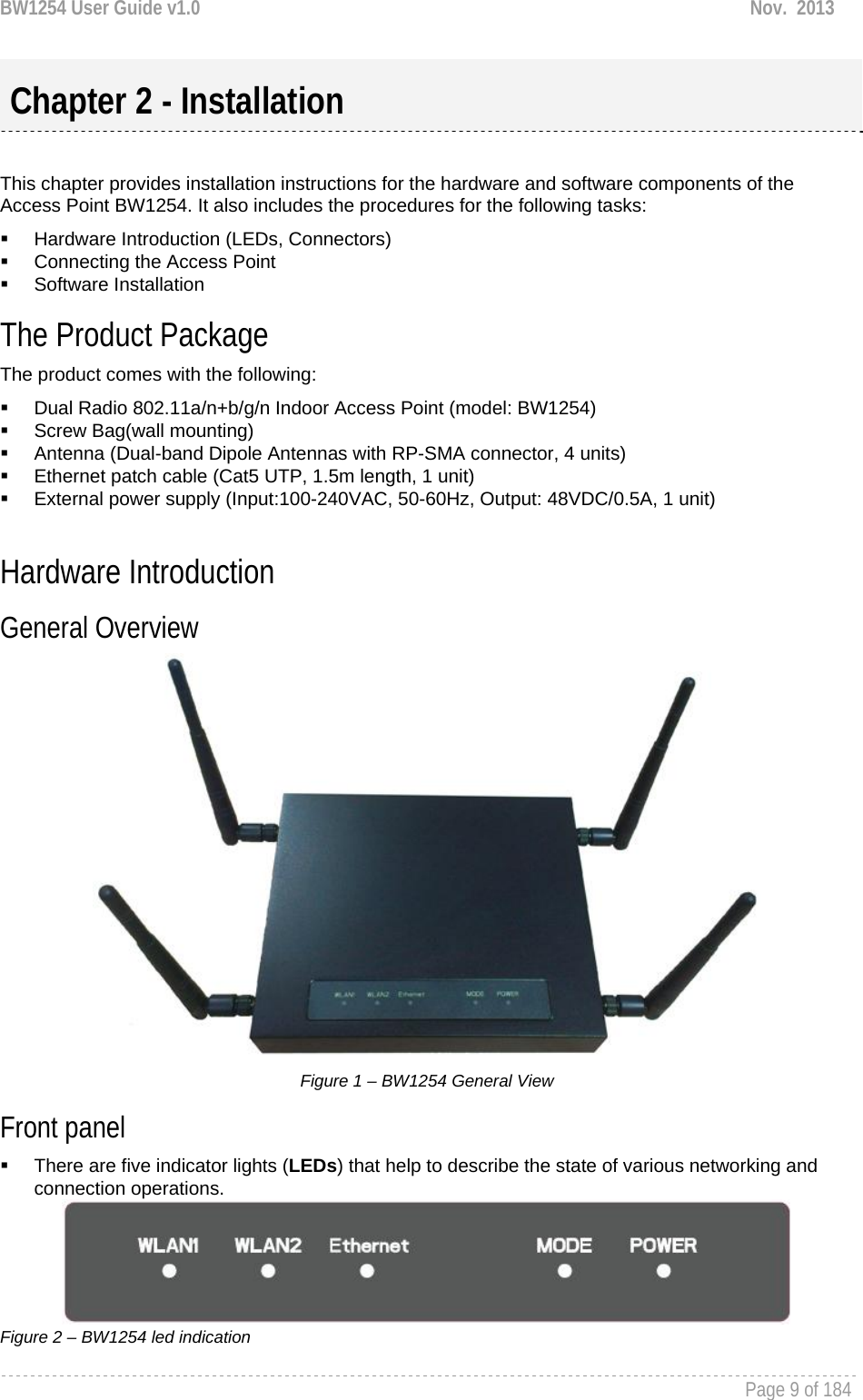 BW1254 User Guide v1.0  Nov.  2013     Page 9 of 184    This chapter provides installation instructions for the hardware and software components of the Access Point BW1254. It also includes the procedures for the following tasks:   Hardware Introduction (LEDs, Connectors)   Connecting the Access Point  Software Installation The Product Package  The product comes with the following:   Dual Radio 802.11a/n+b/g/n Indoor Access Point (model: BW1254)   Screw Bag(wall mounting)   Antenna (Dual-band Dipole Antennas with RP-SMA connector, 4 units)   Ethernet patch cable (Cat5 UTP, 1.5m length, 1 unit)   External power supply (Input:100-240VAC, 50-60Hz, Output: 48VDC/0.5A, 1 unit)  Hardware Introduction General Overview   Figure 1 – BW1254 General View Front panel   There are five indicator lights (LEDs) that help to describe the state of various networking and connection operations.  Figure 2 – BW1254 led indication  Chapter 2 - Installation 