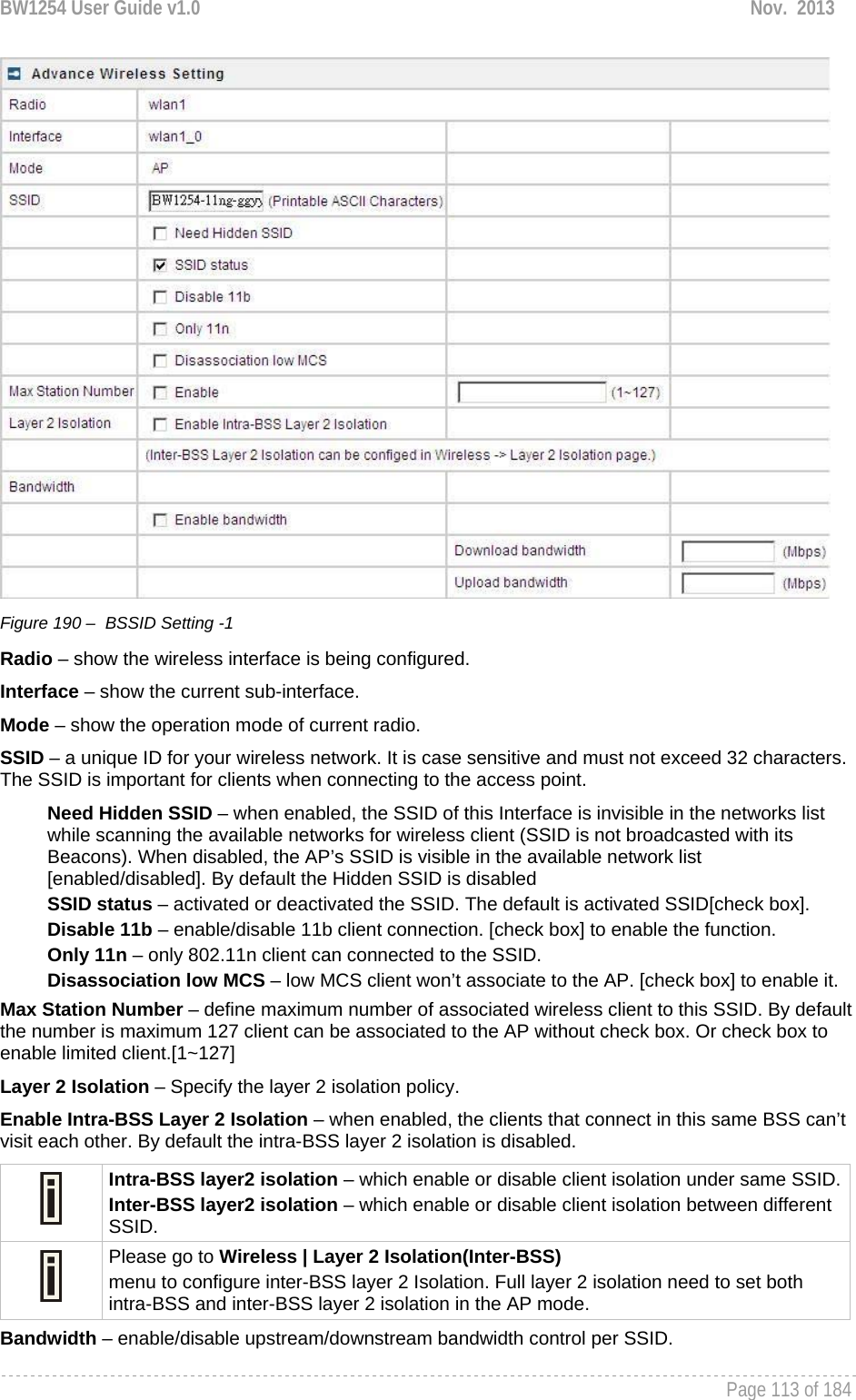 BW1254 User Guide v1.0  Nov.  2013     Page 113 of 184    Figure 190 –  BSSID Setting -1 Radio – show the wireless interface is being configured. Interface – show the current sub-interface. Mode – show the operation mode of current radio. SSID – a unique ID for your wireless network. It is case sensitive and must not exceed 32 characters. The SSID is important for clients when connecting to the access point.  Need Hidden SSID – when enabled, the SSID of this Interface is invisible in the networks list while scanning the available networks for wireless client (SSID is not broadcasted with its Beacons). When disabled, the AP’s SSID is visible in the available network list [enabled/disabled]. By default the Hidden SSID is disabled SSID status – activated or deactivated the SSID. The default is activated SSID[check box]. Disable 11b – enable/disable 11b client connection. [check box] to enable the function. Only 11n – only 802.11n client can connected to the SSID. Disassociation low MCS – low MCS client won’t associate to the AP. [check box] to enable it. Max Station Number – define maximum number of associated wireless client to this SSID. By default the number is maximum 127 client can be associated to the AP without check box. Or check box to enable limited client.[1~127] Layer 2 Isolation – Specify the layer 2 isolation policy. Enable Intra-BSS Layer 2 Isolation – when enabled, the clients that connect in this same BSS can’t visit each other. By default the intra-BSS layer 2 isolation is disabled.  Intra-BSS layer2 isolation – which enable or disable client isolation under same SSID.Inter-BSS layer2 isolation – which enable or disable client isolation between different SSID.  Please go to Wireless | Layer 2 Isolation(Inter-BSS) menu to configure inter-BSS layer 2 Isolation. Full layer 2 isolation need to set both intra-BSS and inter-BSS layer 2 isolation in the AP mode. Bandwidth – enable/disable upstream/downstream bandwidth control per SSID. 