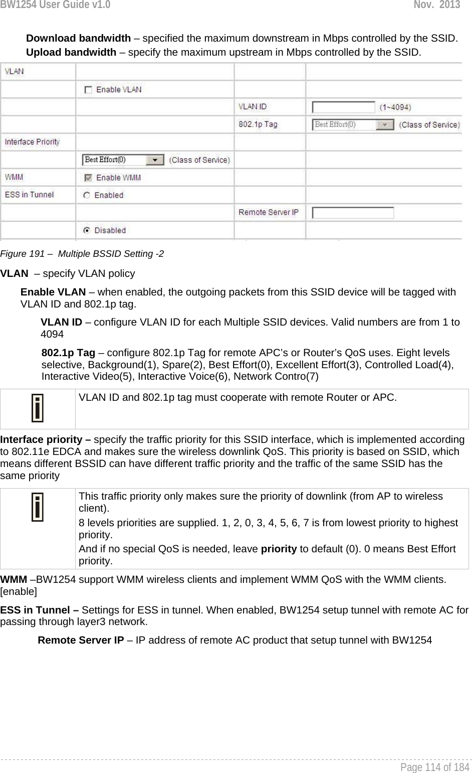 BW1254 User Guide v1.0  Nov.  2013     Page 114 of 184   Download bandwidth – specified the maximum downstream in Mbps controlled by the SSID. Upload bandwidth – specify the maximum upstream in Mbps controlled by the SSID.  Figure 191 –  Multiple BSSID Setting -2 VLAN  – specify VLAN policy  Enable VLAN – when enabled, the outgoing packets from this SSID device will be tagged with VLAN ID and 802.1p tag.  VLAN ID – configure VLAN ID for each Multiple SSID devices. Valid numbers are from 1 to 4094 802.1p Tag – configure 802.1p Tag for remote APC’s or Router’s QoS uses. Eight levels selective, Background(1), Spare(2), Best Effort(0), Excellent Effort(3), Controlled Load(4), Interactive Video(5), Interactive Voice(6), Network Contro(7)  VLAN ID and 802.1p tag must cooperate with remote Router or APC.  Interface priority – specify the traffic priority for this SSID interface, which is implemented according to 802.11e EDCA and makes sure the wireless downlink QoS. This priority is based on SSID, which means different BSSID can have different traffic priority and the traffic of the same SSID has the same priority  This traffic priority only makes sure the priority of downlink (from AP to wireless client). 8 levels priorities are supplied. 1, 2, 0, 3, 4, 5, 6, 7 is from lowest priority to highest priority.  And if no special QoS is needed, leave priority to default (0). 0 means Best Effort priority.  WMM –BW1254 support WMM wireless clients and implement WMM QoS with the WMM clients. [enable] ESS in Tunnel – Settings for ESS in tunnel. When enabled, BW1254 setup tunnel with remote AC for passing through layer3 network.  Remote Server IP – IP address of remote AC product that setup tunnel with BW1254 