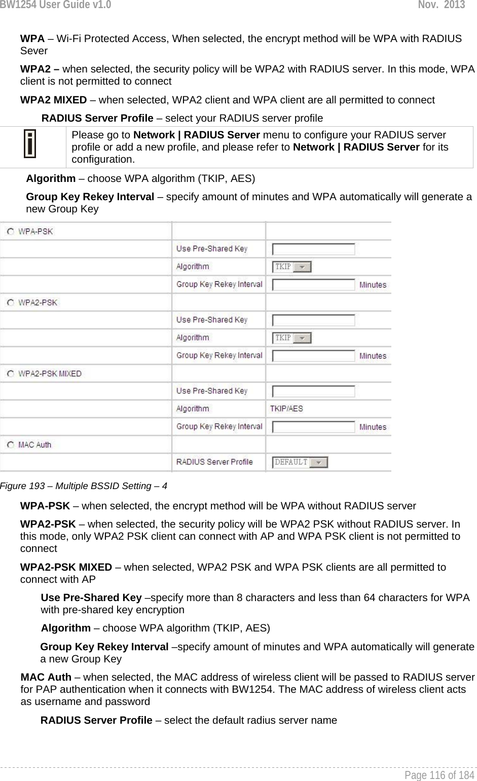 BW1254 User Guide v1.0  Nov.  2013     Page 116 of 184   WPA – Wi-Fi Protected Access, When selected, the encrypt method will be WPA with RADIUS Sever WPA2 – when selected, the security policy will be WPA2 with RADIUS server. In this mode, WPA client is not permitted to connect WPA2 MIXED – when selected, WPA2 client and WPA client are all permitted to connect RADIUS Server Profile – select your RADIUS server profile  Please go to Network | RADIUS Server menu to configure your RADIUS server profile or add a new profile, and please refer to Network | RADIUS Server for its configuration. Algorithm – choose WPA algorithm (TKIP, AES) Group Key Rekey Interval – specify amount of minutes and WPA automatically will generate a new Group Key  Figure 193 – Multiple BSSID Setting – 4 WPA-PSK – when selected, the encrypt method will be WPA without RADIUS server WPA2-PSK – when selected, the security policy will be WPA2 PSK without RADIUS server. In this mode, only WPA2 PSK client can connect with AP and WPA PSK client is not permitted to connect WPA2-PSK MIXED – when selected, WPA2 PSK and WPA PSK clients are all permitted to connect with AP Use Pre-Shared Key –specify more than 8 characters and less than 64 characters for WPA with pre-shared key encryption Algorithm – choose WPA algorithm (TKIP, AES) Group Key Rekey Interval –specify amount of minutes and WPA automatically will generate a new Group Key MAC Auth – when selected, the MAC address of wireless client will be passed to RADIUS server for PAP authentication when it connects with BW1254. The MAC address of wireless client acts as username and password RADIUS Server Profile – select the default radius server name  