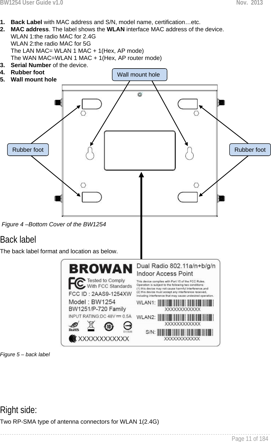 BW1254 User Guide v1.0  Nov.  2013     Page 11 of 184   1. Back Label with MAC address and S/N, model name, certification…etc. 2. MAC address. The label shows the WLAN interface MAC address of the device.  WLAN 1:the radio MAC for 2.4G WLAN 2:the radio MAC for 5G The LAN MAC= WLAN 1 MAC + 1(Hex, AP mode) The WAN MAC=WLAN 1 MAC + 1(Hex, AP router mode) 3. Serial Number of the device. 4. Rubber foot 5. Wall mount hole   Figure 4 –Bottom Cover of the BW1254 Back label The back label format and location as below.          Figure 5 – back label     Right side: Two RP-SMA type of antenna connectors for WLAN 1(2.4G) Wall mount holeRubber foot Rubber foot