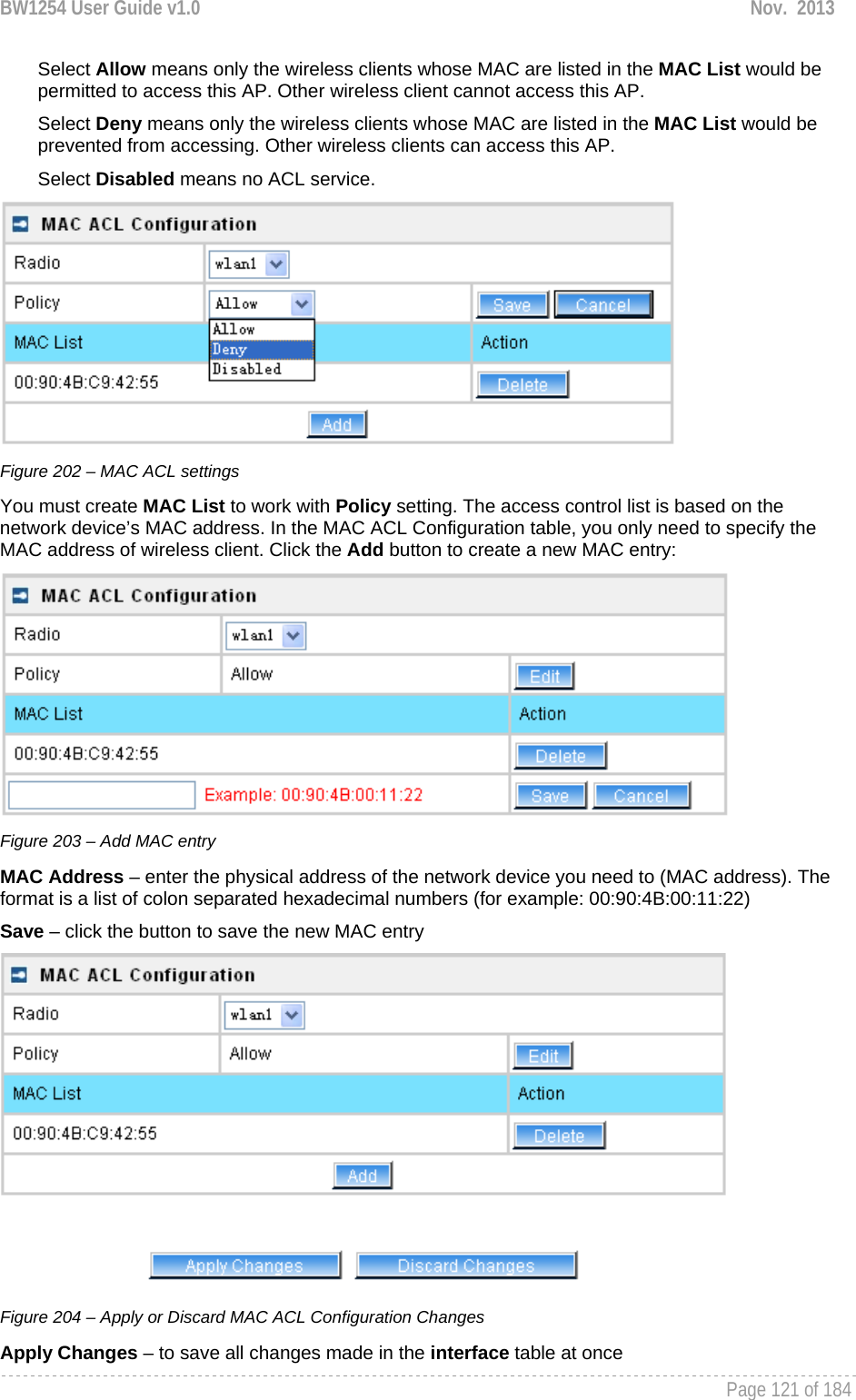 BW1254 User Guide v1.0  Nov.  2013     Page 121 of 184   Select Allow means only the wireless clients whose MAC are listed in the MAC List would be permitted to access this AP. Other wireless client cannot access this AP. Select Deny means only the wireless clients whose MAC are listed in the MAC List would be prevented from accessing. Other wireless clients can access this AP. Select Disabled means no ACL service.  Figure 202 – MAC ACL settings You must create MAC List to work with Policy setting. The access control list is based on the network device’s MAC address. In the MAC ACL Configuration table, you only need to specify the MAC address of wireless client. Click the Add button to create a new MAC entry:  Figure 203 – Add MAC entry MAC Address – enter the physical address of the network device you need to (MAC address). The format is a list of colon separated hexadecimal numbers (for example: 00:90:4B:00:11:22) Save – click the button to save the new MAC entry  Figure 204 – Apply or Discard MAC ACL Configuration Changes Apply Changes – to save all changes made in the interface table at once 