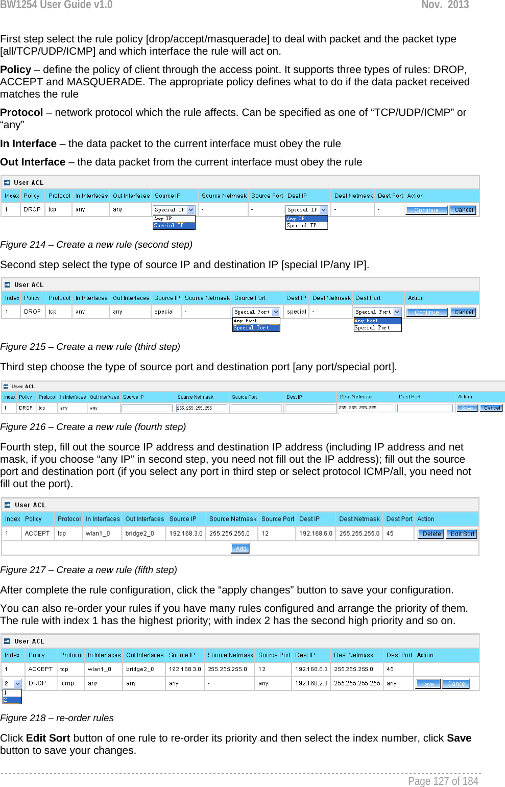 BW1254 User Guide v1.0  Nov.  2013     Page 127 of 184   First step select the rule policy [drop/accept/masquerade] to deal with packet and the packet type [all/TCP/UDP/ICMP] and which interface the rule will act on. Policy – define the policy of client through the access point. It supports three types of rules: DROP, ACCEPT and MASQUERADE. The appropriate policy defines what to do if the data packet received matches the rule Protocol – network protocol which the rule affects. Can be specified as one of “TCP/UDP/ICMP” or “any” In Interface – the data packet to the current interface must obey the rule Out Interface – the data packet from the current interface must obey the rule  Figure 214 – Create a new rule (second step) Second step select the type of source IP and destination IP [special IP/any IP].  Figure 215 – Create a new rule (third step) Third step choose the type of source port and destination port [any port/special port].   Figure 216 – Create a new rule (fourth step) Fourth step, fill out the source IP address and destination IP address (including IP address and net mask, if you choose “any IP” in second step, you need not fill out the IP address); fill out the source port and destination port (if you select any port in third step or select protocol ICMP/all, you need not fill out the port).  Figure 217 – Create a new rule (fifth step) After complete the rule configuration, click the “apply changes” button to save your configuration. You can also re-order your rules if you have many rules configured and arrange the priority of them. The rule with index 1 has the highest priority; with index 2 has the second high priority and so on.  Figure 218 – re-order rules Click Edit Sort button of one rule to re-order its priority and then select the index number, click Save button to save your changes. 