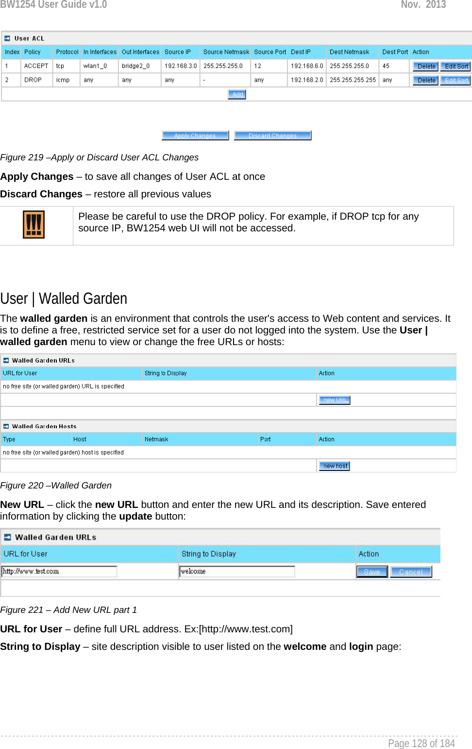 BW1254 User Guide v1.0  Nov.  2013     Page 128 of 184    Figure 219 –Apply or Discard User ACL Changes Apply Changes – to save all changes of User ACL at once Discard Changes – restore all previous values  Please be careful to use the DROP policy. For example, if DROP tcp for any source IP, BW1254 web UI will not be accessed.   User | Walled Garden The walled garden is an environment that controls the user&apos;s access to Web content and services. It is to define a free, restricted service set for a user do not logged into the system. Use the User | walled garden menu to view or change the free URLs or hosts:  Figure 220 –Walled Garden New URL – click the new URL button and enter the new URL and its description. Save entered information by clicking the update button:  Figure 221 – Add New URL part 1 URL for User – define full URL address. Ex:[http://www.test.com] String to Display – site description visible to user listed on the welcome and login page: 