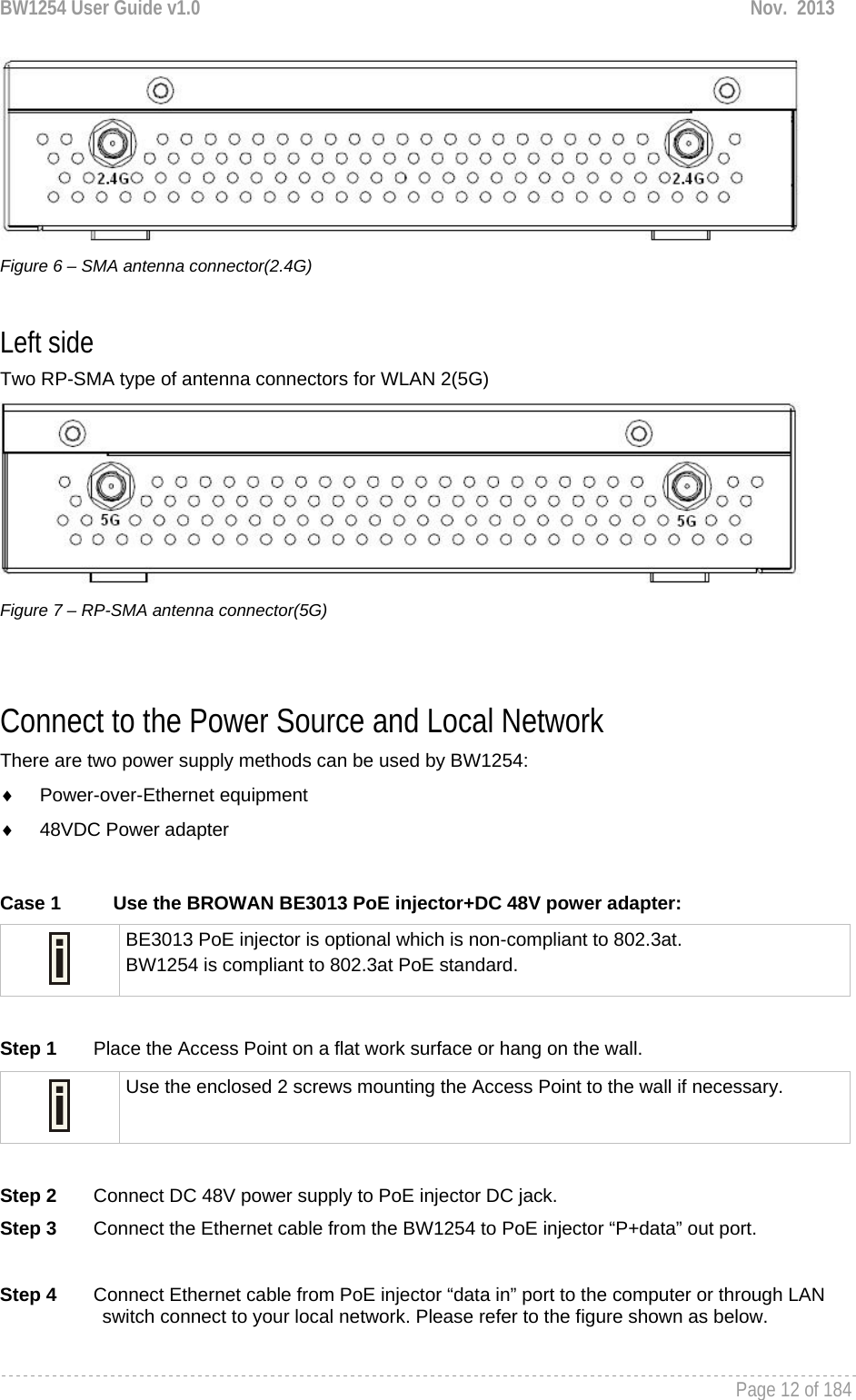 BW1254 User Guide v1.0  Nov.  2013     Page 12 of 184    Figure 6 – SMA antenna connector(2.4G)  Left side Two RP-SMA type of antenna connectors for WLAN 2(5G)  Figure 7 – RP-SMA antenna connector(5G)   Connect to the Power Source and Local Network There are two power supply methods can be used by BW1254: ♦ Power-over-Ethernet equipment ♦  48VDC Power adapter  Case 1  Use the BROWAN BE3013 PoE injector+DC 48V power adapter:  BE3013 PoE injector is optional which is non-compliant to 802.3at. BW1254 is compliant to 802.3at PoE standard.  Step 1       Place the Access Point on a flat work surface or hang on the wall.  Use the enclosed 2 screws mounting the Access Point to the wall if necessary.  Step 2       Connect DC 48V power supply to PoE injector DC jack. Step 3       Connect the Ethernet cable from the BW1254 to PoE injector “P+data” out port.  Step 4       Connect Ethernet cable from PoE injector “data in” port to the computer or through LAN switch connect to your local network. Please refer to the figure shown as below. 