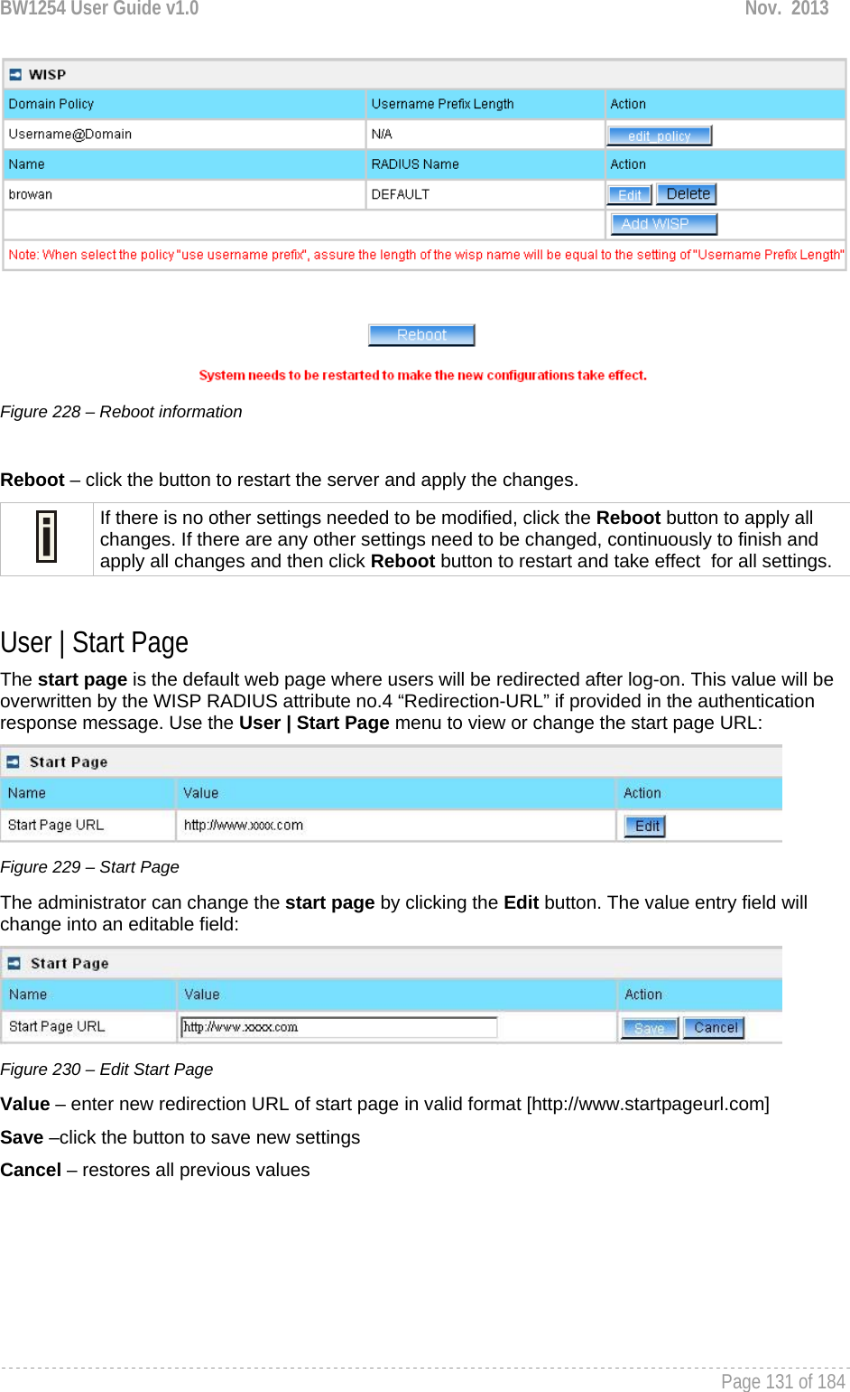 BW1254 User Guide v1.0  Nov.  2013     Page 131 of 184    Figure 228 – Reboot information  Reboot – click the button to restart the server and apply the changes.  If there is no other settings needed to be modified, click the Reboot button to apply all changes. If there are any other settings need to be changed, continuously to finish and apply all changes and then click Reboot button to restart and take effect  for all settings.  User | Start Page The start page is the default web page where users will be redirected after log-on. This value will be overwritten by the WISP RADIUS attribute no.4 “Redirection-URL” if provided in the authentication response message. Use the User | Start Page menu to view or change the start page URL:  Figure 229 – Start Page The administrator can change the start page by clicking the Edit button. The value entry field will change into an editable field:  Figure 230 – Edit Start Page Value – enter new redirection URL of start page in valid format [http://www.startpageurl.com] Save –click the button to save new settings Cancel – restores all previous values 