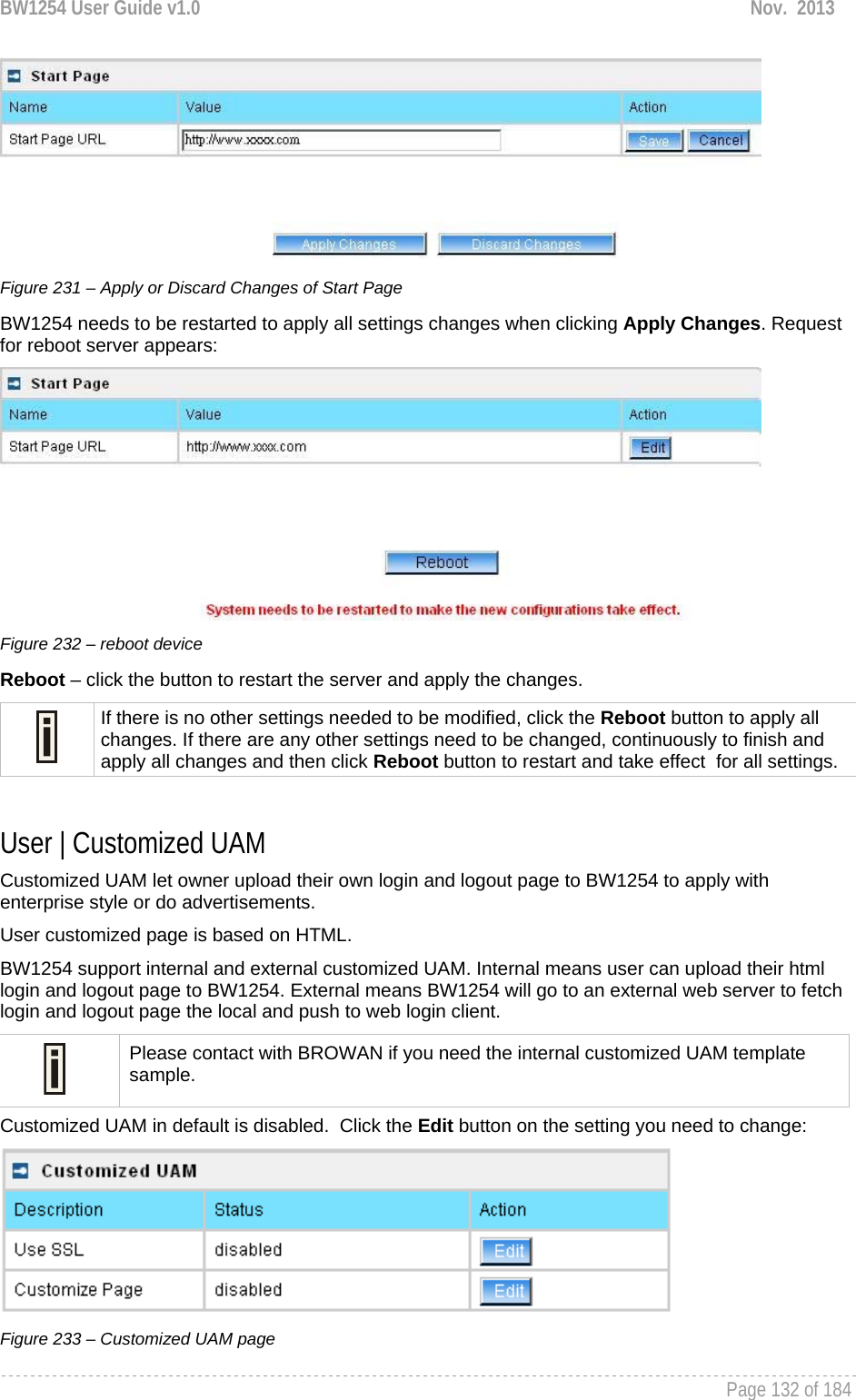 BW1254 User Guide v1.0  Nov.  2013     Page 132 of 184    Figure 231 – Apply or Discard Changes of Start Page BW1254 needs to be restarted to apply all settings changes when clicking Apply Changes. Request for reboot server appears:  Figure 232 – reboot device Reboot – click the button to restart the server and apply the changes.  If there is no other settings needed to be modified, click the Reboot button to apply all changes. If there are any other settings need to be changed, continuously to finish and apply all changes and then click Reboot button to restart and take effect  for all settings.  User | Customized UAM Customized UAM let owner upload their own login and logout page to BW1254 to apply with enterprise style or do advertisements. User customized page is based on HTML.  BW1254 support internal and external customized UAM. Internal means user can upload their html login and logout page to BW1254. External means BW1254 will go to an external web server to fetch login and logout page the local and push to web login client.  Please contact with BROWAN if you need the internal customized UAM template sample. Customized UAM in default is disabled.  Click the Edit button on the setting you need to change:  Figure 233 – Customized UAM page 