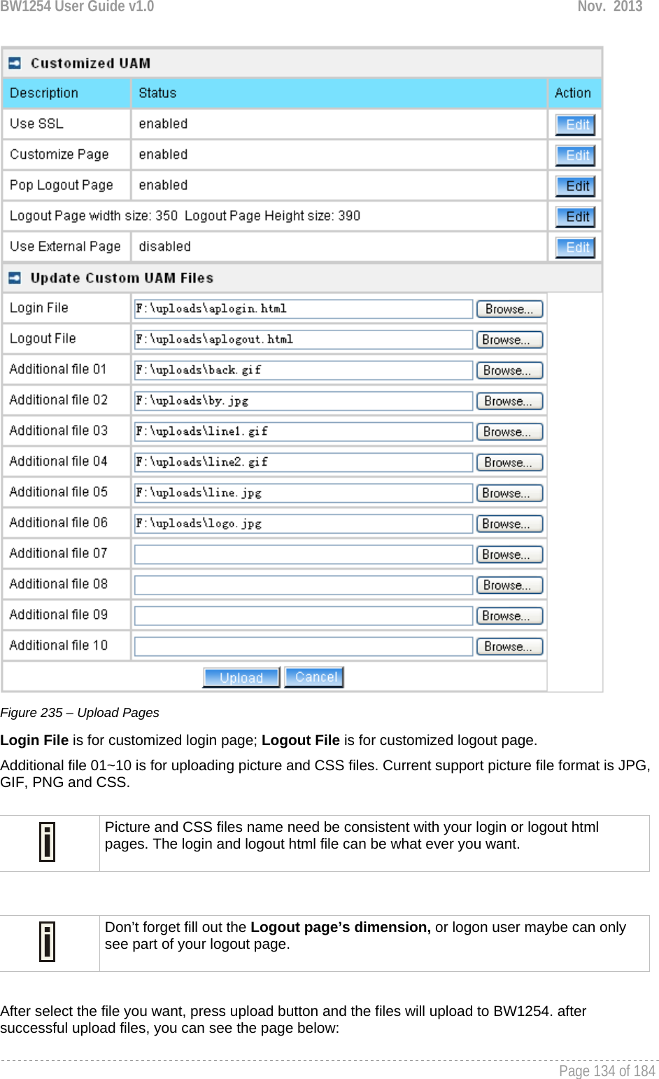 BW1254 User Guide v1.0  Nov.  2013     Page 134 of 184    Figure 235 – Upload Pages Login File is for customized login page; Logout File is for customized logout page. Additional file 01~10 is for uploading picture and CSS files. Current support picture file format is JPG, GIF, PNG and CSS.   After select the file you want, press upload button and the files will upload to BW1254. after successful upload files, you can see the page below:  Picture and CSS files name need be consistent with your login or logout html pages. The login and logout html file can be what ever you want.  Don’t forget fill out the Logout page’s dimension, or logon user maybe can only see part of your logout page. 