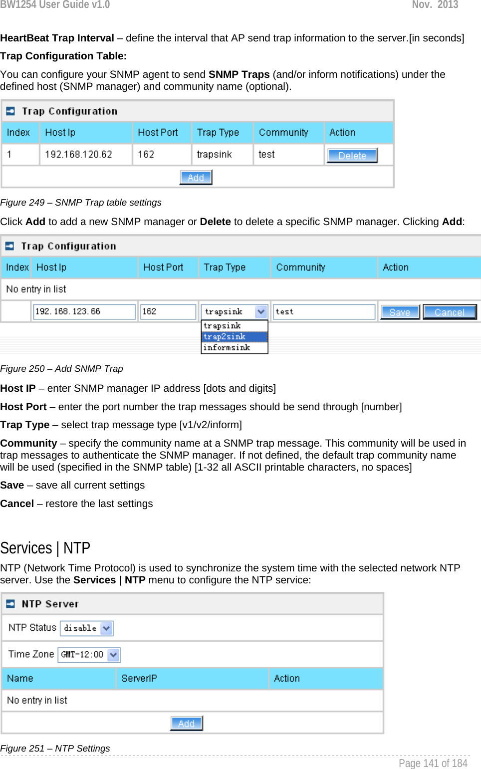 BW1254 User Guide v1.0  Nov.  2013     Page 141 of 184   HeartBeat Trap Interval – define the interval that AP send trap information to the server.[in seconds] Trap Configuration Table: You can configure your SNMP agent to send SNMP Traps (and/or inform notifications) under the defined host (SNMP manager) and community name (optional).  Figure 249 – SNMP Trap table settings Click Add to add a new SNMP manager or Delete to delete a specific SNMP manager. Clicking Add:  Figure 250 – Add SNMP Trap Host IP – enter SNMP manager IP address [dots and digits] Host Port – enter the port number the trap messages should be send through [number] Trap Type – select trap message type [v1/v2/inform] Community – specify the community name at a SNMP trap message. This community will be used in trap messages to authenticate the SNMP manager. If not defined, the default trap community name will be used (specified in the SNMP table) [1-32 all ASCII printable characters, no spaces] Save – save all current settings Cancel – restore the last settings  Services | NTP NTP (Network Time Protocol) is used to synchronize the system time with the selected network NTP server. Use the Services | NTP menu to configure the NTP service:  Figure 251 – NTP Settings 