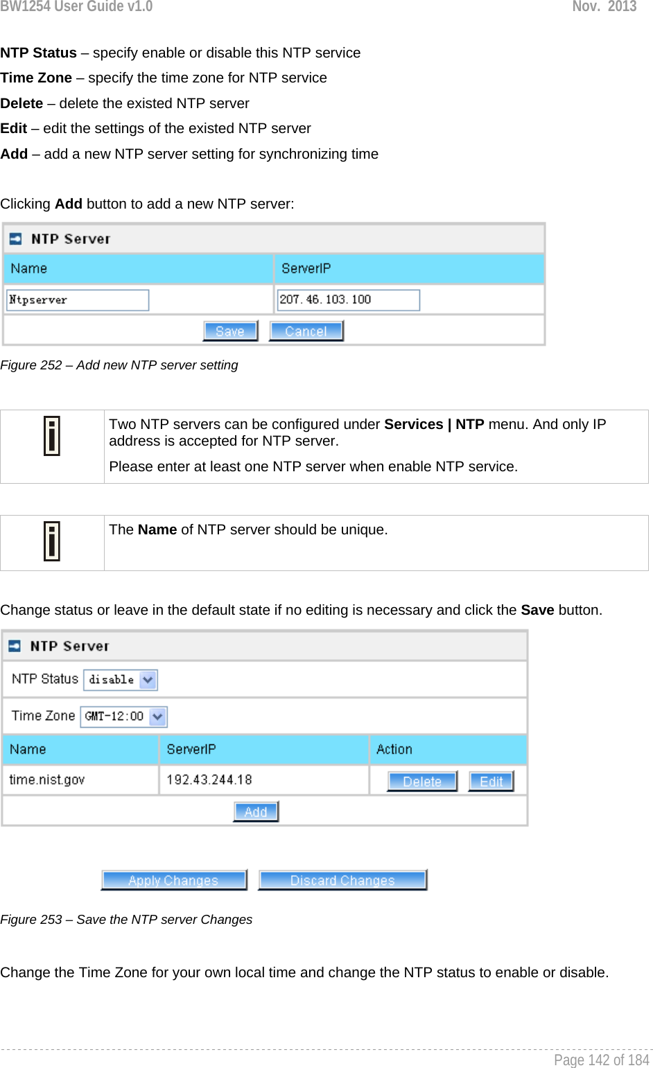 BW1254 User Guide v1.0  Nov.  2013     Page 142 of 184   NTP Status – specify enable or disable this NTP service Time Zone – specify the time zone for NTP service Delete – delete the existed NTP server Edit – edit the settings of the existed NTP server Add – add a new NTP server setting for synchronizing time  Clicking Add button to add a new NTP server:  Figure 252 – Add new NTP server setting   Two NTP servers can be configured under Services | NTP menu. And only IP address is accepted for NTP server. Please enter at least one NTP server when enable NTP service.   The Name of NTP server should be unique.  Change status or leave in the default state if no editing is necessary and click the Save button.  Figure 253 – Save the NTP server Changes  Change the Time Zone for your own local time and change the NTP status to enable or disable. 