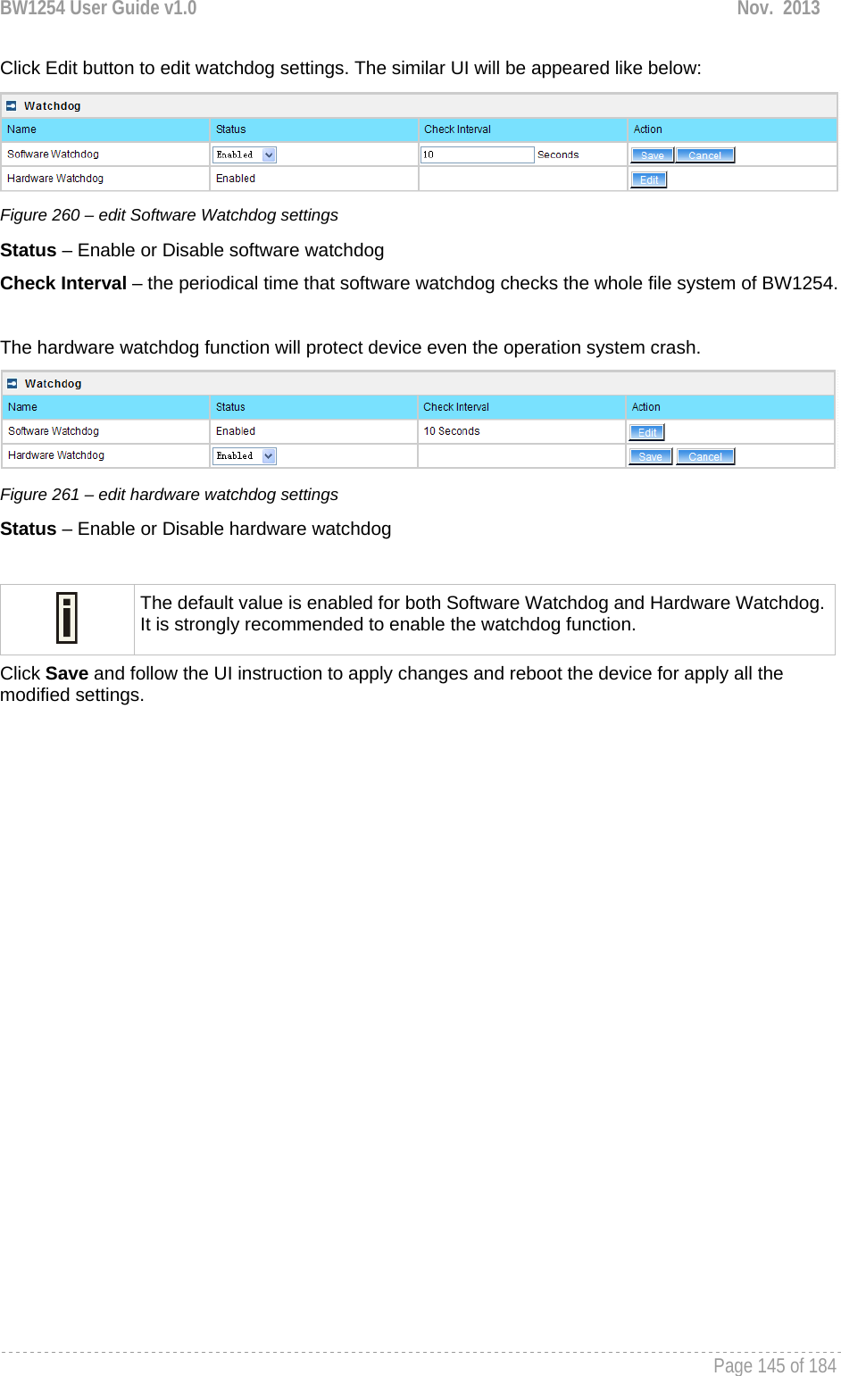 BW1254 User Guide v1.0  Nov.  2013     Page 145 of 184   Click Edit button to edit watchdog settings. The similar UI will be appeared like below:  Figure 260 – edit Software Watchdog settings Status – Enable or Disable software watchdog Check Interval – the periodical time that software watchdog checks the whole file system of BW1254.   The hardware watchdog function will protect device even the operation system crash.  Figure 261 – edit hardware watchdog settings Status – Enable or Disable hardware watchdog   The default value is enabled for both Software Watchdog and Hardware Watchdog. It is strongly recommended to enable the watchdog function.  Click Save and follow the UI instruction to apply changes and reboot the device for apply all the modified settings.  