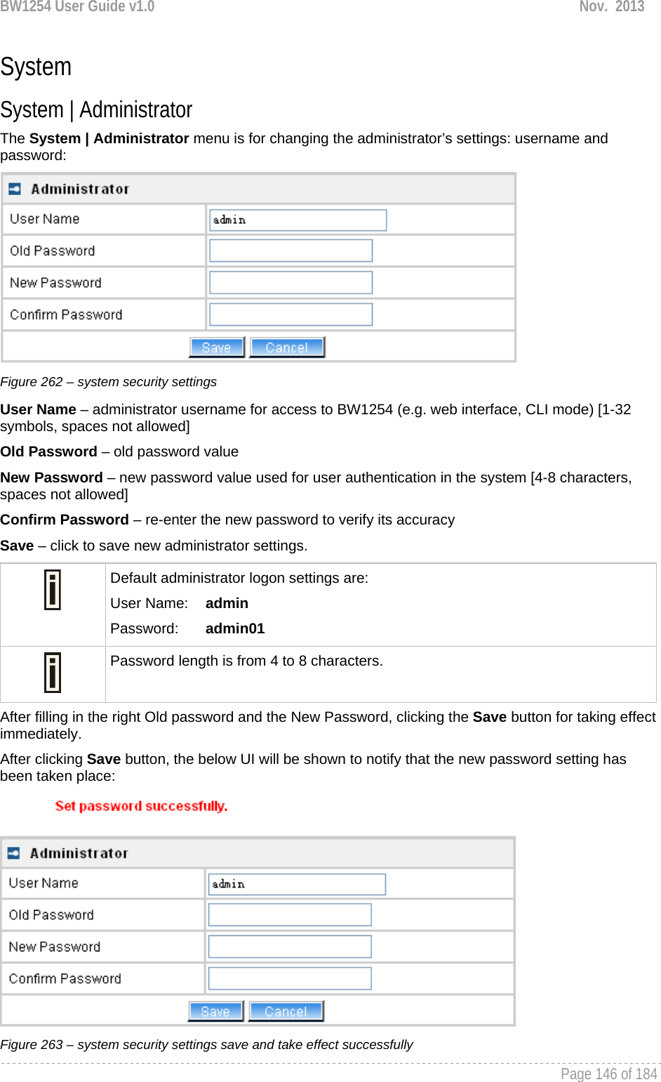 BW1254 User Guide v1.0  Nov.  2013     Page 146 of 184   System System | Administrator The System | Administrator menu is for changing the administrator’s settings: username and password:  Figure 262 – system security settings User Name – administrator username for access to BW1254 (e.g. web interface, CLI mode) [1-32 symbols, spaces not allowed] Old Password – old password value New Password – new password value used for user authentication in the system [4-8 characters, spaces not allowed] Confirm Password – re-enter the new password to verify its accuracy Save – click to save new administrator settings.  Default administrator logon settings are: User Name:   admin Password:   admin01  Password length is from 4 to 8 characters.  After filling in the right Old password and the New Password, clicking the Save button for taking effect immediately.  After clicking Save button, the below UI will be shown to notify that the new password setting has been taken place:  Figure 263 – system security settings save and take effect successfully 