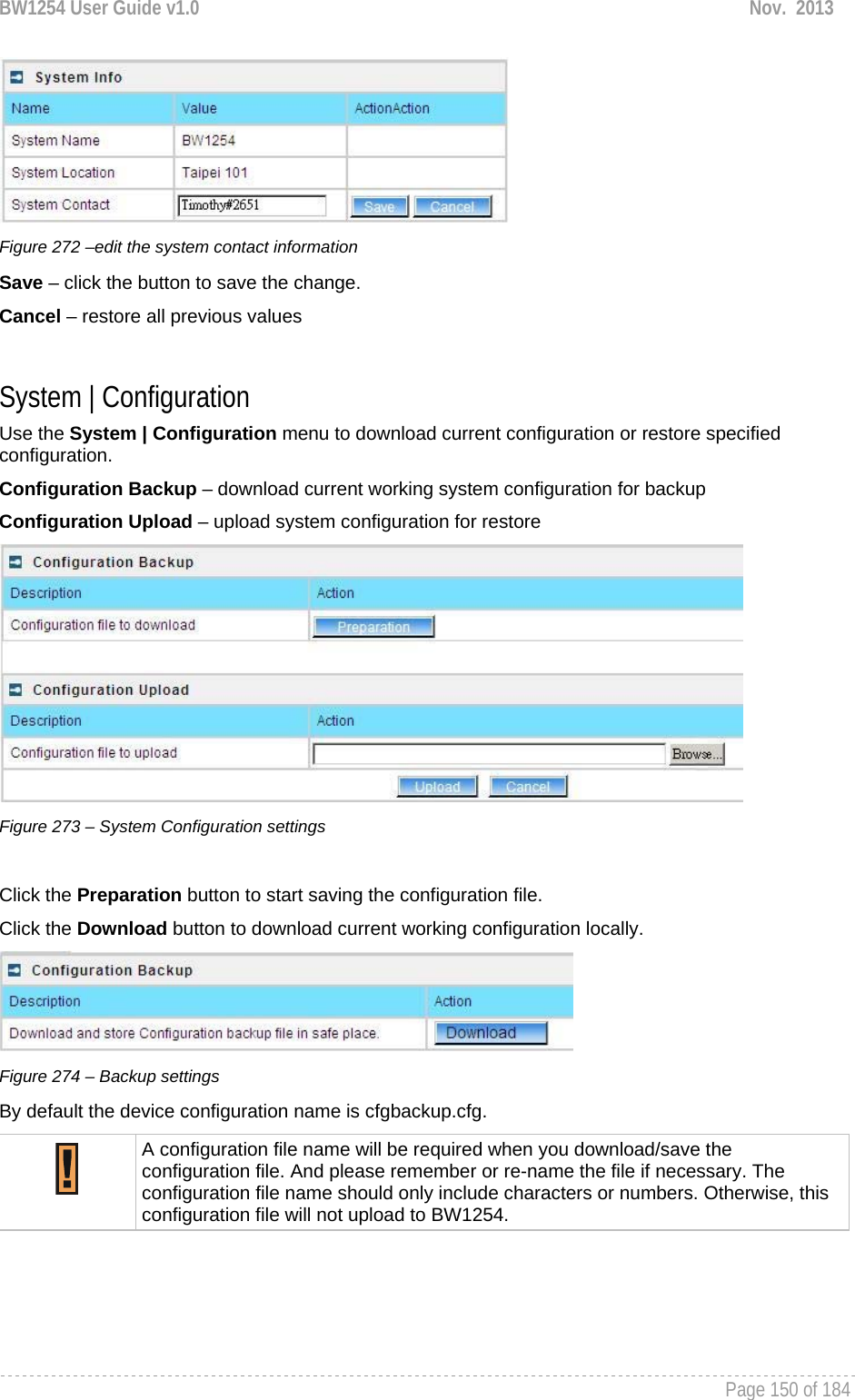 BW1254 User Guide v1.0  Nov.  2013     Page 150 of 184    Figure 272 –edit the system contact information Save – click the button to save the change. Cancel – restore all previous values  System | Configuration Use the System | Configuration menu to download current configuration or restore specified configuration. Configuration Backup – download current working system configuration for backup Configuration Upload – upload system configuration for restore  Figure 273 – System Configuration settings  Click the Preparation button to start saving the configuration file. Click the Download button to download current working configuration locally.   Figure 274 – Backup settings By default the device configuration name is cfgbackup.cfg.  A configuration file name will be required when you download/save the configuration file. And please remember or re-name the file if necessary. The configuration file name should only include characters or numbers. Otherwise, this configuration file will not upload to BW1254.      