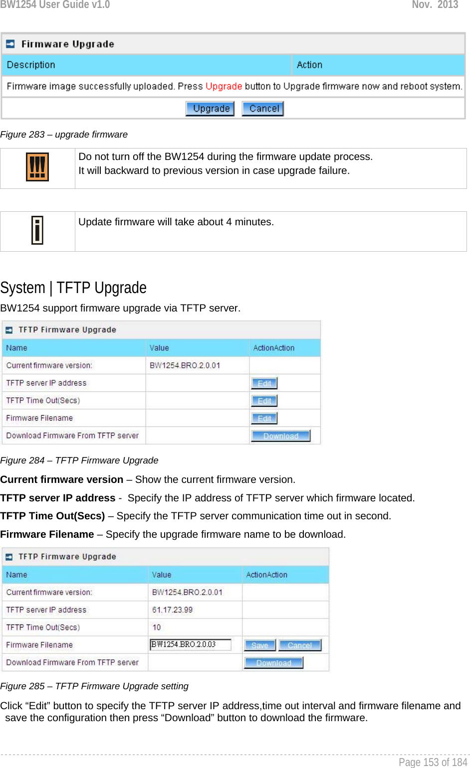 BW1254 User Guide v1.0  Nov.  2013     Page 153 of 184    Figure 283 – upgrade firmware  Do not turn off the BW1254 during the firmware update process.  It will backward to previous version in case upgrade failure.   Update firmware will take about 4 minutes.   System | TFTP Upgrade BW1254 support firmware upgrade via TFTP server.  Figure 284 – TFTP Firmware Upgrade Current firmware version – Show the current firmware version. TFTP server IP address -  Specify the IP address of TFTP server which firmware located. TFTP Time Out(Secs) – Specify the TFTP server communication time out in second. Firmware Filename – Specify the upgrade firmware name to be download.  Figure 285 – TFTP Firmware Upgrade setting Click “Edit” button to specify the TFTP server IP address,time out interval and firmware filename and save the configuration then press “Download” button to download the firmware. 