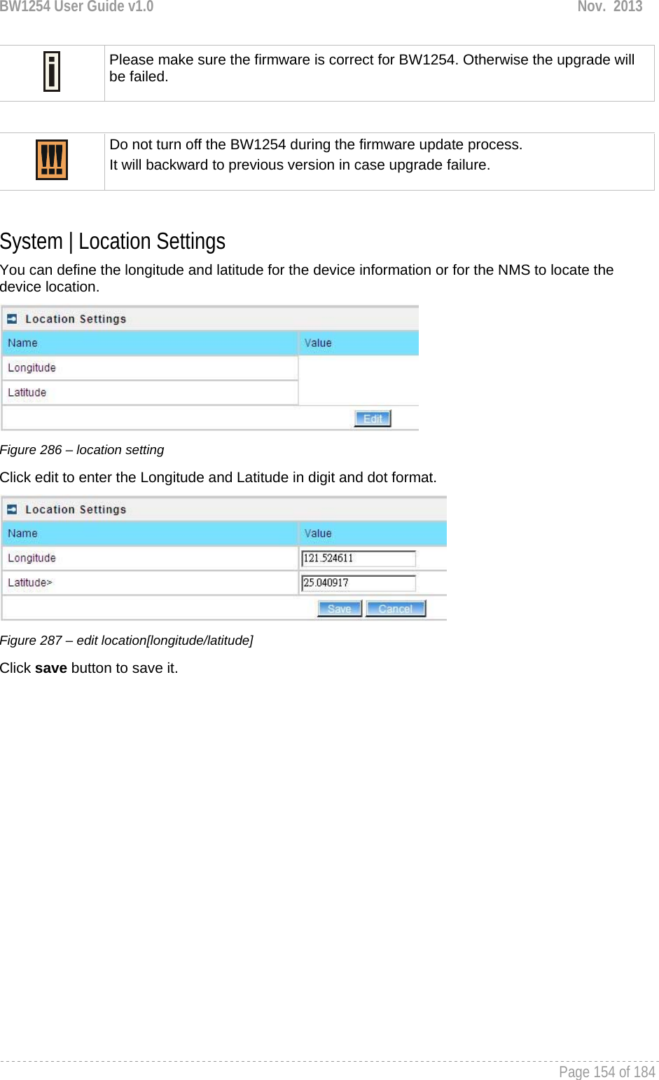 BW1254 User Guide v1.0  Nov.  2013     Page 154 of 184    Please make sure the firmware is correct for BW1254. Otherwise the upgrade will be failed.   Do not turn off the BW1254 during the firmware update process.  It will backward to previous version in case upgrade failure.  System | Location Settings You can define the longitude and latitude for the device information or for the NMS to locate the device location.  Figure 286 – location setting Click edit to enter the Longitude and Latitude in digit and dot format.  Figure 287 – edit location[longitude/latitude] Click save button to save it.   