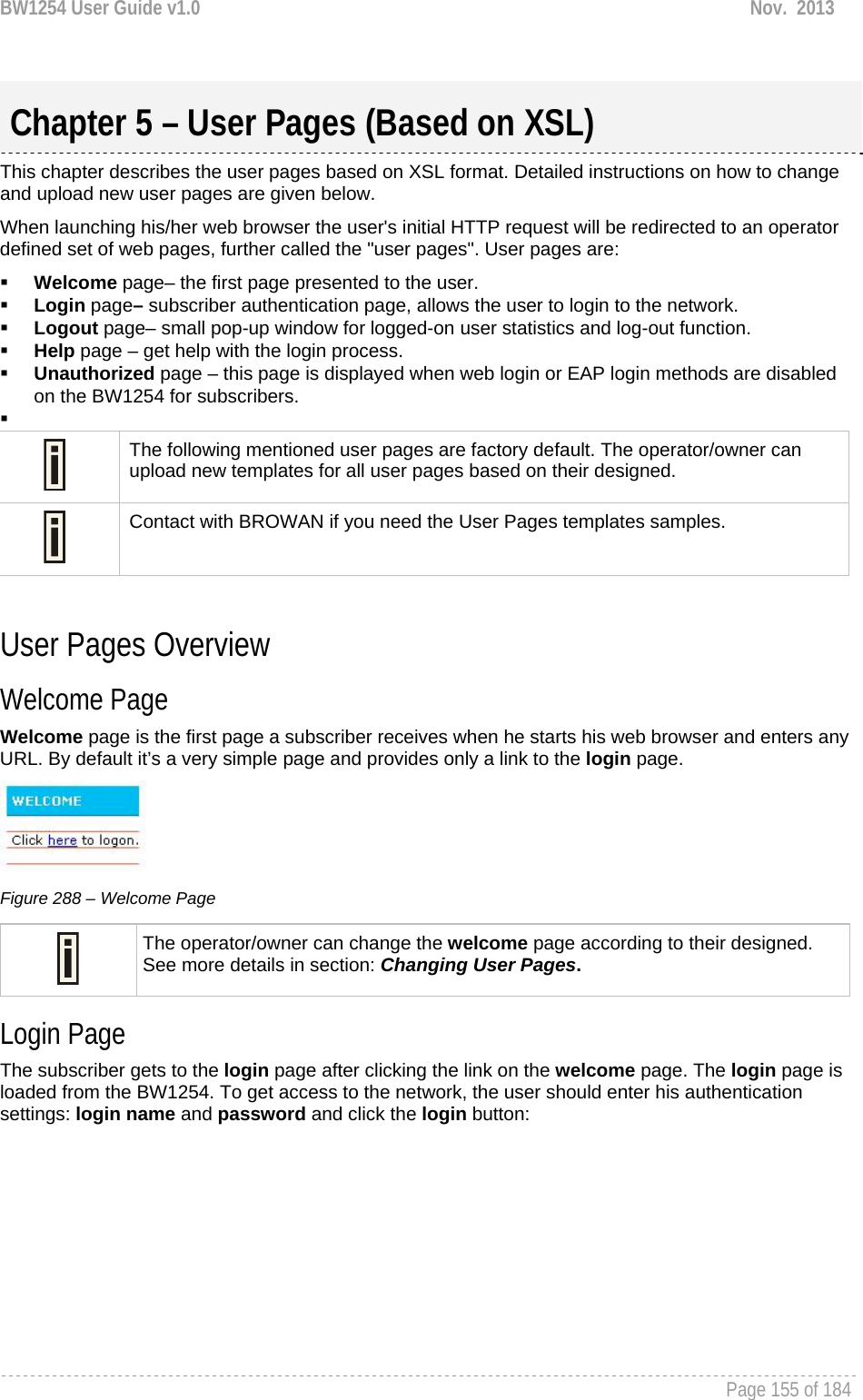 BW1254 User Guide v1.0  Nov.  2013     Page 155 of 184    This chapter describes the user pages based on XSL format. Detailed instructions on how to change and upload new user pages are given below. When launching his/her web browser the user&apos;s initial HTTP request will be redirected to an operator defined set of web pages, further called the &quot;user pages&quot;. User pages are:  Welcome page– the first page presented to the user.  Login page– subscriber authentication page, allows the user to login to the network.  Logout page– small pop-up window for logged-on user statistics and log-out function.  Help page – get help with the login process.  Unauthorized page – this page is displayed when web login or EAP login methods are disabled on the BW1254 for subscribers.    The following mentioned user pages are factory default. The operator/owner can upload new templates for all user pages based on their designed.  Contact with BROWAN if you need the User Pages templates samples.  User Pages Overview Welcome Page Welcome page is the first page a subscriber receives when he starts his web browser and enters any URL. By default it’s a very simple page and provides only a link to the login page.  Figure 288 – Welcome Page  The operator/owner can change the welcome page according to their designed. See more details in section: Changing User Pages. Login Page The subscriber gets to the login page after clicking the link on the welcome page. The login page is loaded from the BW1254. To get access to the network, the user should enter his authentication settings: login name and password and click the login button: Chapter 5 – User Pages (Based on XSL) 