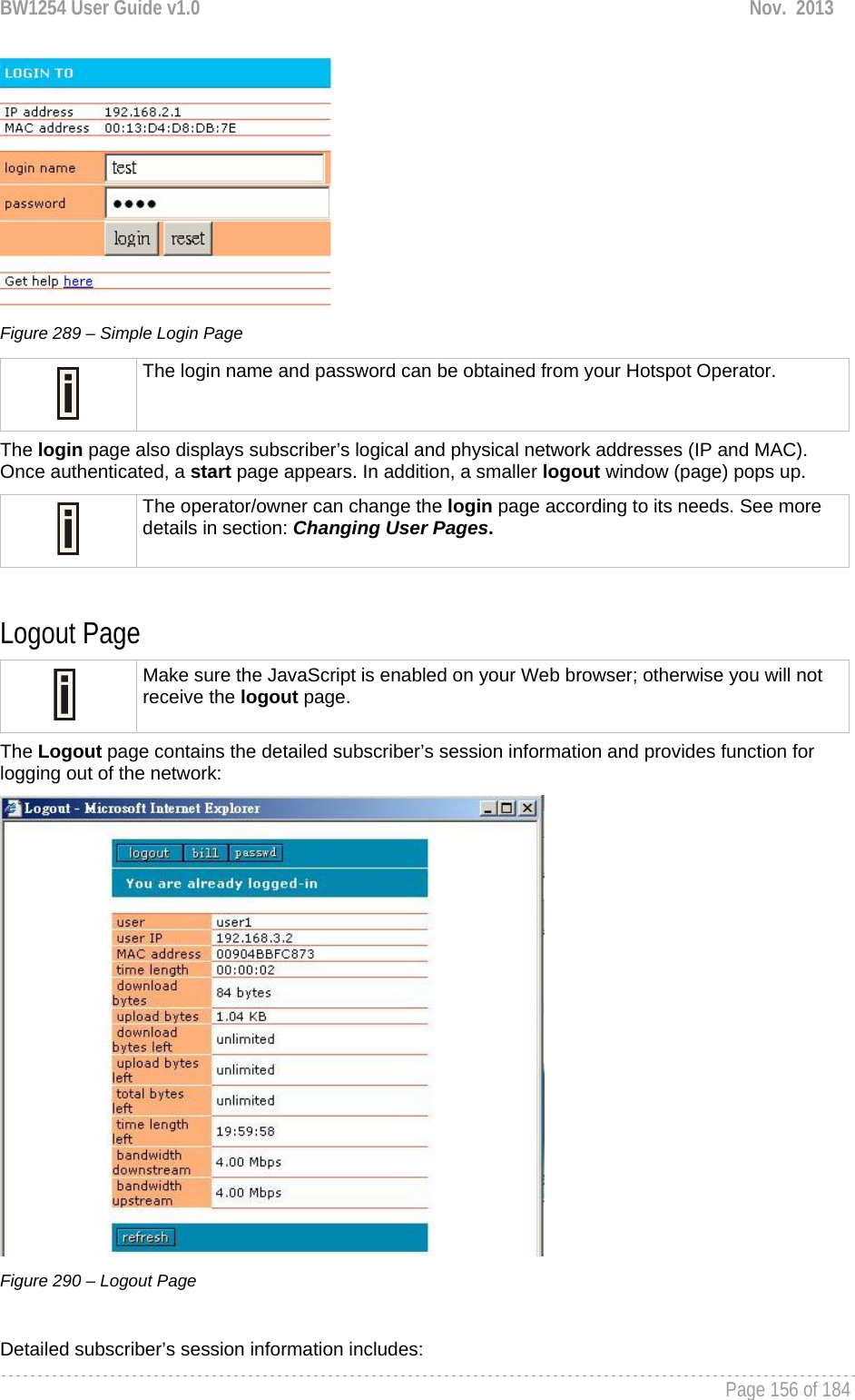 BW1254 User Guide v1.0  Nov.  2013     Page 156 of 184    Figure 289 – Simple Login Page  The login name and password can be obtained from your Hotspot Operator. The login page also displays subscriber’s logical and physical network addresses (IP and MAC). Once authenticated, a start page appears. In addition, a smaller logout window (page) pops up.  The operator/owner can change the login page according to its needs. See more details in section: Changing User Pages.  Logout Page  Make sure the JavaScript is enabled on your Web browser; otherwise you will not receive the logout page. The Logout page contains the detailed subscriber’s session information and provides function for logging out of the network:  Figure 290 – Logout Page  Detailed subscriber’s session information includes: 