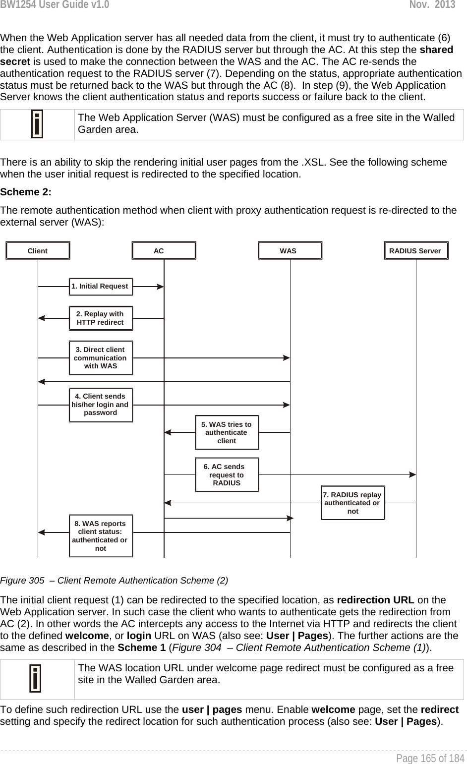 BW1254 User Guide v1.0  Nov.  2013     Page 165 of 184   When the Web Application server has all needed data from the client, it must try to authenticate (6) the client. Authentication is done by the RADIUS server but through the AC. At this step the shared secret is used to make the connection between the WAS and the AC. The AC re-sends the authentication request to the RADIUS server (7). Depending on the status, appropriate authentication status must be returned back to the WAS but through the AC (8).  In step (9), the Web Application Server knows the client authentication status and reports success or failure back to the client.  The Web Application Server (WAS) must be configured as a free site in the Walled Garden area.  There is an ability to skip the rendering initial user pages from the .XSL. See the following scheme when the user initial request is redirected to the specified location. Scheme 2: The remote authentication method when client with proxy authentication request is re-directed to the external server (WAS):  Client AC WAS RADIUS Server1. Initial Request 2. Replay with HTTP redirect 3. Direct client communication with WAS 4. Client sends his/her login and password 8. WAS reports client status: authenticated or not 5. WAS tries toauthenticateclient6. AC sendsrequest toRADIUS7. RADIUS replay authenticated or not Figure 305  – Client Remote Authentication Scheme (2) The initial client request (1) can be redirected to the specified location, as redirection URL on the Web Application server. In such case the client who wants to authenticate gets the redirection from AC (2). In other words the AC intercepts any access to the Internet via HTTP and redirects the client to the defined welcome, or login URL on WAS (also see: User | Pages). The further actions are the same as described in the Scheme 1 (Figure 304  – Client Remote Authentication Scheme (1)).  The WAS location URL under welcome page redirect must be configured as a free site in the Walled Garden area. To define such redirection URL use the user | pages menu. Enable welcome page, set the redirect setting and specify the redirect location for such authentication process (also see: User | Pages). 