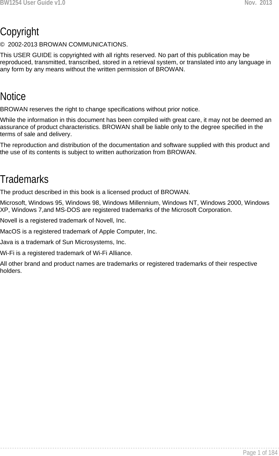 BW1254 User Guide v1.0  Nov.  2013     Page 1 of 184   Copyright ©  2002-2013 BROWAN COMMUNICATIONS. This USER GUIDE is copyrighted with all rights reserved. No part of this publication may be reproduced, transmitted, transcribed, stored in a retrieval system, or translated into any language in any form by any means without the written permission of BROWAN.  Notice BROWAN reserves the right to change specifications without prior notice. While the information in this document has been compiled with great care, it may not be deemed an assurance of product characteristics. BROWAN shall be liable only to the degree specified in the terms of sale and delivery. The reproduction and distribution of the documentation and software supplied with this product and the use of its contents is subject to written authorization from BROWAN.  Trademarks The product described in this book is a licensed product of BROWAN. Microsoft, Windows 95, Windows 98, Windows Millennium, Windows NT, Windows 2000, Windows XP, Windows 7,and MS-DOS are registered trademarks of the Microsoft Corporation. Novell is a registered trademark of Novell, Inc. MacOS is a registered trademark of Apple Computer, Inc. Java is a trademark of Sun Microsystems, Inc. Wi-Fi is a registered trademark of Wi-Fi Alliance. All other brand and product names are trademarks or registered trademarks of their respective holders.  